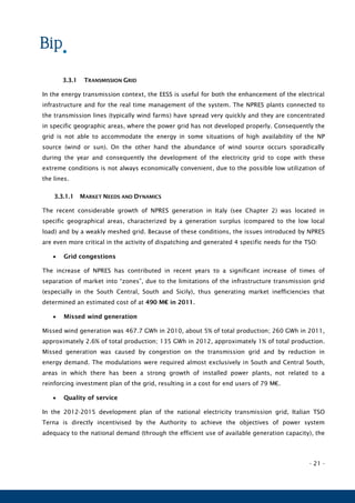 - 21 -
3.3.1 TRANSMISSION GRID
In the energy transmission context, the EESS is useful for both the enhancement of the electrical
infrastructure and for the real time management of the system. The NPRES plants connected to
the transmission lines (typically wind farms) have spread very quickly and they are concentrated
in specific geographic areas, where the power grid has not developed properly. Consequently the
grid is not able to accommodate the energy in some situations of high availability of the NP
source (wind or sun). On the other hand the abundance of wind source occurs sporadically
during the year and consequently the development of the electricity grid to cope with these
extreme conditions is not always economically convenient, due to the possible low utilization of
the lines.
3.3.1.1 MARKET NEEDS AND DYNAMICS
The recent considerable growth of NPRES generation in Italy (see Chapter 2) was located in
specific geographical areas, characterized by a generation surplus (compared to the low local
load) and by a weakly meshed grid. Because of these conditions, the issues introduced by NPRES
are even more critical in the activity of dispatching and generated 4 specific needs for the TSO:
 Grid congestions
The increase of NPRES has contributed in recent years to a significant increase of times of
separation of market into “zones”, due to the limitations of the infrastructure transmission grid
(especially in the South Central, South and Sicily), thus generating market inefficiencies that
determined an estimated cost of at 490 M€ in 2011.
 Missed wind generation
Missed wind generation was 467.7 GWh in 2010, about 5% of total production; 260 GWh in 2011,
approximately 2.6% of total production; 135 GWh in 2012, approximately 1% of total production.
Missed generation was caused by congestion on the transmission grid and by reduction in
energy demand. The modulations were required almost exclusively in South and Central South,
areas in which there has been a strong growth of installed power plants, not related to a
reinforcing investment plan of the grid, resulting in a cost for end users of 79 M€.
 Quality of service
In the 2012-2015 development plan of the national electricity transmission grid, Italian TSO
Terna is directly incentivised by the Authority to achieve the objectives of power system
adequacy to the national demand (through the efficient use of available generation capacity), the
 