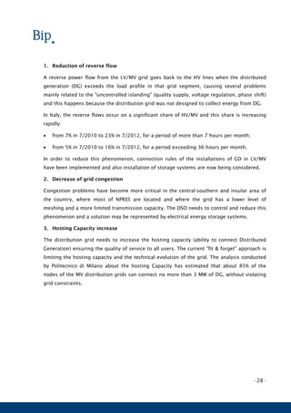 - 28 -
1. Reduction of reverse flow
A reverse power flow from the LV/MV grid goes back to the HV lines when the distributed
generation (DG) exceeds the load profile in that grid segment, causing several problems
mainly related to the "uncontrolled islanding" (quality supply, voltage regulation, phase shift)
and this happens because the distribution grid was not designed to collect energy from DG.
In Italy, the reverse flows occur on a significant share of HV/MV and this share is increasing
rapidly:
 from 7% in 7/2010 to 23% in 7/2012, for a period of more than 7 hours per month;
 from 5% in 7/2010 to 16% in 7/2012, for a period exceeding 36 hours per month.
In order to reduce this phenomenon, connection rules of the installations of GD in LV/MV
have been implemented and also installation of storage systems are now being considered.
2. Decrease of grid congestion
Congestion problems have become more critical in the central-southern and insular area of
the country, where most of NPRES are located and where the grid has a lower level of
meshing and a more limited transmission capacity. The DSO needs to control and reduce this
phenomenon and a solution may be represented by electrical energy storage systems.
3. Hosting Capacity increase
The distribution grid needs to increase the hosting capacity (ability to connect Distributed
Generation) ensuring the quality of service to all users. The current "fit & forget" approach is
limiting the hosting capacity and the technical evolution of the grid. The analysis conducted
by Politecnico di Milano about the hosting Capacity has estimated that about 85% of the
nodes of the MV distribution grids can connect no more than 3 MW of DG, without violating
grid constraints.
 