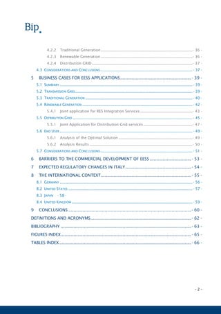- 2 -
4.2.2 Traditional Generation......................................................................................- 36 -
4.2.3 Renewable Generation......................................................................................- 36 -
4.2.4 Distribution GRID..............................................................................................- 37 -
4.3 CONSIDERATIONS AND CONCLUSIONS ......................................................................................- 37 -
5 BUSINESS CASES FOR EESS APPLICATIONS.......................................................- 39 -
5.1 SUMMARY ............................................................................................................................- 39 -
5.2 TRANSMISSION GRID..............................................................................................................- 39 -
5.3 TRADITIONAL GENERATION ....................................................................................................- 40 -
5.4 RENEWABLE GENERATION .......................................................................................................- 42 -
5.4.1 Joint application for RES Integration Services.................................................- 43 -
5.5 DITRIBUTION GRID ................................................................................................................- 45 -
5.5.1 Joint Application for Distribution Grid services..............................................- 47 -
5.6 END USER ............................................................................................................................- 49 -
5.6.1 Analysis of the Optimal Solution .....................................................................- 49 -
5.6.2 Analysis Results ................................................................................................- 50 -
5.7 CONSIDERATIONS AND CONCLUSIONS ......................................................................................- 51 -
6 BARRIERS TO THE COMMERCIAL DEVELOPMENT OF EESS ................................- 53 -
7 EXPECTED REGULATORY CHANGES IN ITALY...................................................- 54 -
8 THE INTERNATIONAL CONTEXT......................................................................- 55 -
8.1 GERMANY ............................................................................................................................- 56 -
8.2 UNITED STATES ....................................................................................................................- 57 -
8.3 JAPAN - 58 -
8.4 UNITED KINGDOM .................................................................................................................- 59 -
9 CONCLUSIONS ...............................................................................................- 60 -
DEFINITIONS AND ACRONYMS..............................................................................- 62 -
BIBLIOGRAPHY .....................................................................................................- 63 -
FIGURES INDEX.....................................................................................................- 65 -
TABLES INDEX ......................................................................................................- 66 -
 