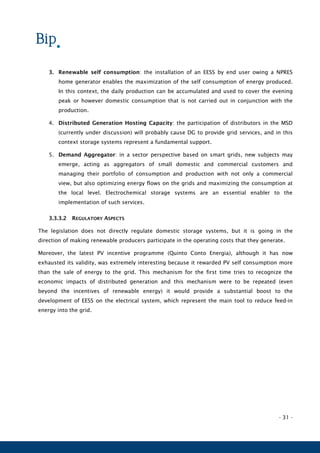 - 31 -
3. Renewable self consumption: the installation of an EESS by end user owing a NPRES
home generator enables the maximization of the self consumption of energy produced.
In this context, the daily production can be accumulated and used to cover the evening
peak or however domestic consumption that is not carried out in conjunction with the
production.
4. Distributed Generation Hosting Capacity: the participation of distributors in the MSD
(currently under discussion) will probably cause DG to provide grid services, and in this
context storage systems represent a fundamental support.
5. Demand Aggregator: in a sector perspective based on smart grids, new subjects may
emerge, acting as aggregators of small domestic and commercial customers and
managing their portfolio of consumption and production with not only a commercial
view, but also optimizing energy flows on the grids and maximizing the consumption at
the local level. Electrochemical storage systems are an essential enabler to the
implementation of such services.
3.3.3.2 REGULATORY ASPECTS
The legislation does not directly regulate domestic storage systems, but it is going in the
direction of making renewable producers participate in the operating costs that they generate.
Moreover, the latest PV incentive programme (Quinto Conto Energia), although it has now
exhausted its validity, was extremely interesting because it rewarded PV self consumption more
than the sale of energy to the grid. This mechanism for the first time tries to recognize the
economic impacts of distributed generation and this mechanism were to be repeated (even
beyond the incentives of renewable energy) it would provide a substantial boost to the
development of EESS on the electrical system, which represent the main tool to reduce feed-in
energy into the grid.
 