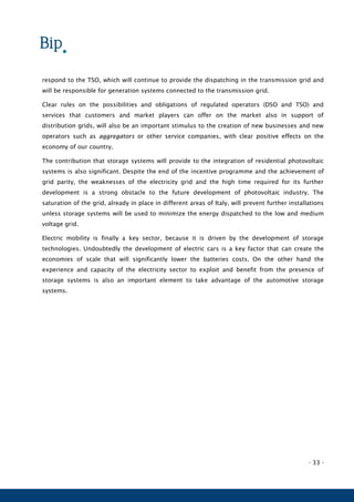 - 33 -
respond to the TSO, which will continue to provide the dispatching in the transmission grid and
will be responsible for generation systems connected to the transmission grid.
Clear rules on the possibilities and obligations of regulated operators (DSO and TSO) and
services that customers and market players can offer on the market also in support of
distribution grids, will also be an important stimulus to the creation of new businesses and new
operators such as aggregators or other service companies, with clear positive effects on the
economy of our country.
The contribution that storage systems will provide to the integration of residential photovoltaic
systems is also significant. Despite the end of the incentive programme and the achievement of
grid parity, the weaknesses of the electricity grid and the high time required for its further
development is a strong obstacle to the future development of photovoltaic industry. The
saturation of the grid, already in place in different areas of Italy, will prevent further installations
unless storage systems will be used to minimize the energy dispatched to the low and medium
voltage grid.
Electric mobility is finally a key sector, because it is driven by the development of storage
technologies. Undoubtedly the development of electric cars is a key factor that can create the
economies of scale that will significantly lower the batteries costs. On the other hand the
experience and capacity of the electricity sector to exploit and benefit from the presence of
storage systems is also an important element to take advantage of the automotive storage
systems.
 