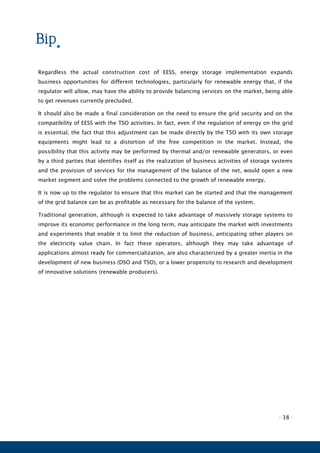 - 38 -
Regardless the actual construction cost of EESS, energy storage implementation expands
business opportunities for different technologies, particularly for renewable energy that, if the
regulator will allow, may have the ability to provide balancing services on the market, being able
to get revenues currently precluded.
It should also be made a final consideration on the need to ensure the grid security and on the
compatibility of EESS with the TSO activities. In fact, even if the regulation of energy on the grid
is essential, the fact that this adjustment can be made directly by the TSO with its own storage
equipments might lead to a distortion of the free competition in the market. Instead, the
possibility that this activity may be performed by thermal and/or renewable generators, or even
by a third parties that identifies itself as the realization of business activities of storage systems
and the provision of services for the management of the balance of the net, would open a new
market segment and solve the problems connected to the growth of renewable energy.
It is now up to the regulator to ensure that this market can be started and that the management
of the grid balance can be as profitable as necessary for the balance of the system.
Traditional generation, although is expected to take advantage of massively storage systems to
improve its economic performance in the long term, may anticipate the market with investments
and experiments that enable it to limit the reduction of business, anticipating other players on
the electricity value chain. In fact these operators, although they may take advantage of
applications almost ready for commercialization, are also characterized by a greater inertia in the
development of new business (DSO and TSO), or a lower propensity to research and development
of innovative solutions (renewable producers).
 