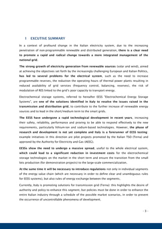 - 3 -
1 EXCUTIVE SUMMARY
In a context of profound change in the Italian electricity system, due to the increasing
penetration of non-programmable renewable and distributed generation, there is a clear need
to promote a rapid and radical change towards a more integrated management of the
national grid.
The strong growth of electricity generation from renewable sources (solar and wind), aimed
at achieving the objectives set forth by the increasingly challenging European and Italian Politics,
has led to several problems for the electrical system, such as the need to increase
programmable reserves, the reduction the operating hours of thermal power plants resulting in
reduced availability of grid services (frequency control, balancing, reserves), the risk of
modulation of RES linked to the grid’s poor capacity to transport energy.
Electrochemical storage systems, referred to hereafter EESS "Electrochemical Energy Storage
Systems", are one of the solutions identified in Italy to resolve the issues raised in the
transmission and distribution grid, to contribute to the further increase of renewable energy
sources and to lead in the short/medium term to the smart grids.
The EESS have undergone a rapid technological development in recent years, increasing
their safety, reliability, performance and proving to be able to respond effectively to the new
requirements, particularly lithium-ion and sodium-based technologies. However, the phase of
research and development is not yet complete and Italy is a forerunner of EESS testing:
example initiatives in this direction are pilot projects promoted by the Italian TSO (Terna) and
approved by the Authority for Electricity and Gas (AEEG).
EESSs show the need to undergo a massive spread, useful to the whole electrical system,
which could lead to a significant reduction in investment costs for the electrochemical
storage technologies on the market in the short term and ensure the transition from the small
lots production (for demonstration projects) to the large-scale commercialization.
At the same time it will be necessary to introduce regulations not only in individual segments
of the energy value chain (which are necessary in order to define clear and unambiguous rules
for EESS systems), but also rules of energy exchange between the segments.
Currently, Italy is promoting solutions for transmission grid (Terna): this highlights the desire of
authority and policy to enhance this segment, but policies must be done in order to enhance the
entire Italian industry through a schedule of the possible market scenarios, in order to prevent
the occurrence of uncontrollable phenomena of development.
 