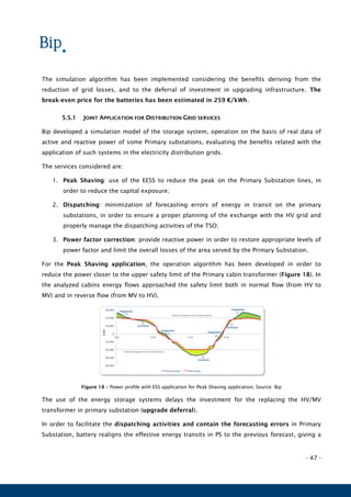 - 47 -
The simulation algorithm has been implemented considering the benefits deriving from the
reduction of grid losses, and to the deferral of investment in upgrading infrastructure. The
break-even price for the batteries has been estimated in 259 €/kWh.
5.5.1 JOINT APPLICATION FOR DISTRIBUTION GRID SERVICES
Bip developed a simulation model of the storage system, operation on the basis of real data of
active and reactive power of some Primary substations, evaluating the benefits related with the
application of such systems in the electricity distribution grids.
The services considered are:
1. Peak Shaving: use of the EESS to reduce the peak on the Primary Substation lines, in
order to reduce the capital exposure;
2. Dispatching: minimization of forecasting errors of energy in transit on the primary
substations, in order to ensure a proper planning of the exchange with the HV grid and
properly manage the dispatching activities of the TSO;
3. Power factor correction: provide reactive power in order to restore appropriate levels of
power factor and limit the overall losses of the area served by the Primary Substation.
For the Peak Shaving application, the operation algorithm has been developed in order to
reduce the power closer to the upper safety limit of the Primary cabin transformer (Figure 18). In
the analyzed cabins energy flows approached the safety limit both in normal flow (from HV to
MV) and in reverse flow (from MV to HV).
Figure 18 – Power profile with ESS application for Peak Shaving application. Source: Bip
The use of the energy storage systems delays the investment for the replacing the HV/MV
transformer in primary substation (upgrade deferral).
In order to facilitate the dispatching activities and contain the forecasting errors in Primary
Substation, battery realigns the effective energy transits in PS to the previous forecast, giving a
-80.000
-60.000
-40.000
-20.000
0
20.000
40.000
60.000
0:00 6:00 12:00 18:00
[kW]
Consuntivo Previsione
Erogazione
Accumulo
Accumulo
Erogazione
Erogazione
Accumulo
Erogazione
Potenza Apparente Trasformatore
Potenza Apparente Trasformatore
 