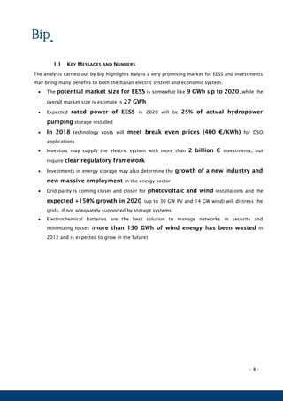- 4 -
1.1 KEY MESSAGES AND NUMBERS
The analysis carried out by Bip highlights Italy is a very promising market for EESS and investments
may bring many benefits to both the Italian electric system and economic system.
 The potential market size for EESS is somewhat like 9 GWh up to 2020, while the
overall market size is estimate is 27 GWh
 Expected rated power of EESS in 2020 will be 25% of actual hydropower
pumping storage installed
 In 2018 technology costs will meet break even prices (400 €/KWh) for DSO
applications
 Investors may supply the electric system with more than 2 billion € investments, but
require clear regulatory framework
 Investments in energy storage may also determine the growth of a new industry and
new massive employment in the energy sector
 Grid parity is coming closer and closer for photovoltaic and wind installations and the
expected +150% growth in 2020 (up to 30 GW PV and 14 GW wind) will distress the
grids, if not adequately supported by storage systems
 Electrochemical batteries are the best solution to manage networks in security and
minimizing losses (more than 130 GWh of wind energy has been wasted in
2012 and is expected to grow in the future)
 