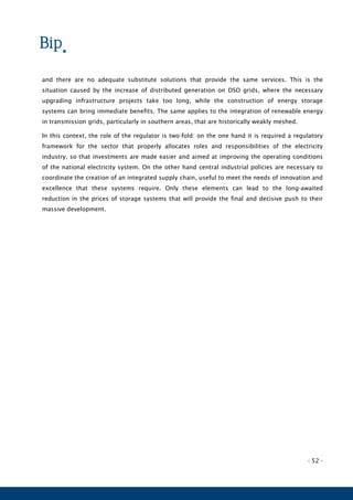 - 52 -
and there are no adequate substitute solutions that provide the same services. This is the
situation caused by the increase of distributed generation on DSO grids, where the necessary
upgrading infrastructure projects take too long, while the construction of energy storage
systems can bring immediate benefits. The same applies to the integration of renewable energy
in transmission grids, particularly in southern areas, that are historically weakly meshed.
In this context, the role of the regulator is two-fold: on the one hand it is required a regulatory
framework for the sector that properly allocates roles and responsibilities of the electricity
industry, so that investments are made easier and aimed at improving the operating conditions
of the national electricity system. On the other hand central industrial policies are necessary to
coordinate the creation of an integrated supply chain, useful to meet the needs of innovation and
excellence that these systems require. Only these elements can lead to the long-awaited
reduction in the prices of storage systems that will provide the final and decisive push to their
massive development.
 
