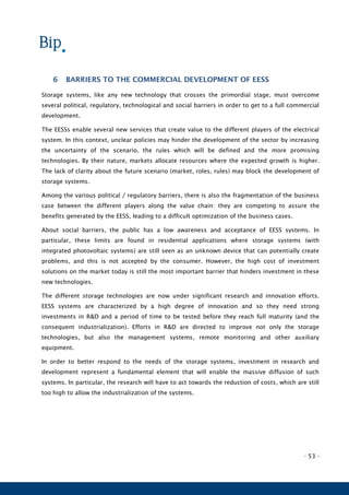 - 53 -
6 BARRIERS TO THE COMMERCIAL DEVELOPMENT OF EESS
Storage systems, like any new technology that crosses the primordial stage, must overcome
several political, regulatory, technological and social barriers in order to get to a full commercial
development.
The EESSs enable several new services that create value to the different players of the electrical
system. In this context, unclear policies may hinder the development of the sector by increasing
the uncertainty of the scenario, the rules which will be defined and the more promising
technologies. By their nature, markets allocate resources where the expected growth is higher.
The lack of clarity about the future scenario (market, roles, rules) may block the development of
storage systems.
Among the various political / regulatory barriers, there is also the fragmentation of the business
case between the different players along the value chain: they are competing to assure the
benefits generated by the EESS, leading to a difficult optimization of the business cases.
About social barriers, the public has a low awareness and acceptance of EESS systems. In
particular, these limits are found in residential applications where storage systems (with
integrated photovoltaic systems) are still seen as an unknown device that can potentially create
problems, and this is not accepted by the consumer. However, the high cost of investment
solutions on the market today is still the most important barrier that hinders investment in these
new technologies.
The different storage technologies are now under significant research and innovation efforts.
EESS systems are characterized by a high degree of innovation and so they need strong
investments in R&D and a period of time to be tested before they reach full maturity (and the
consequent industrialization). Efforts in R&D are directed to improve not only the storage
technologies, but also the management systems, remote monitoring and other auxiliary
equipment.
In order to better respond to the needs of the storage systems, investment in research and
development represent a fundamental element that will enable the massive diffusion of such
systems. In particular, the research will have to act towards the reduction of costs, which are still
too high to allow the industrialization of the systems.
 