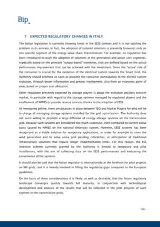 - 54 -
7 EXPECTED REGULATORY CHANGES IN ITALY
The Italian legislation is currently showing limits in the EESS context and it is not tackling the
problem in its entirety. In fact, the adoption of isolated solutions is presently favoured, only on
one specific segment of the energy value chain (transmission). For example, no regulation has
been introduced to push the adoption of solutions in the generation and active user segments,
especially based on the principle "output-based" incentives, that are defined based on the actual
performance improvement that can be achieved with the investment. Since the "active" role of
the consumer is crucial for the evolution of the electrical system towards the Smart Grid, the
Authority should promote as soon as possible the consumer participation to the electric system
evolution, through better information and greater involvement, also from an economic point of
view, based on proper cost allocation.
Other regulation presently expected by storage players is about the evolution ancillary services
market, in particular with regard to the storage systems managed by regulated players and the
enablement of NPRES to provide reserve services thanks to the adoption of EESS.
As mentioned before, there are disputes in place between TSO and Market Players for who will be
in charge of managing storage systems installed for the grid optimization. The Authority does
not seem willing to promote a large diffusion of energy storage systems on the transmission
grid, because such systems are considered too much expensive, even compared to current social
costs caused by NPRES on the national electricity system. However, EESS systems has been
recognized as a viable solution for temporary applications, in order for example to store the
wind generation and to solve some grid pending criticalities, in anticipation of traditional
infrastructure solutions that require longer implementation times. For this reason, the ESS
incentive scheme currently granted by the Authority is limited to temporary and pilot
installations, with the aim of collecting data on the EESS performances and evaluating the
convenience of the systems.
It should also be said that the Italian regulator is internationally at the forefront for pilot projects
on MV grids, and it is heavily involved in filling the regulatory gaps compared to the European
guidelines.
On the basis of these considerations it is likely, as well as desirable, that the future regulatory
landscape converges quickly towards full maturity, in conjunction with technological
development and analysis of the results that will be collected in the pilot projects of such
systems in the transmission grids.
 