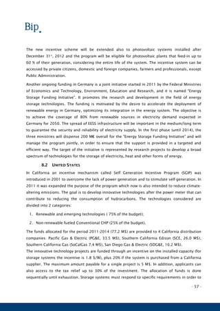 - 57 -
The new incentive scheme will be extended also to photovoltaic systems installed after
December 31st
, 2012 and the program will be eligible for photovoltaic plants that feed-in up to
60 % of their generation, considering the entire life of the system. The incentive system can be
accessed by private citizens, domestic and foreign companies, farmers and professionals, except
Public Administration.
Another ongoing funding in Germany is a joint initiative started in 2011 by the Federal Ministries
of Economics and Technology, Environment, Education and Research, and it is named "Energy
Storage Funding Initiative". It promotes the research and development in the field of energy
storage technologies. The funding is motivated by the desire to accelerate the deployment of
renewable energy in Germany, optimizing its integration in the energy system. The objective is
to achieve the coverage of 80% from renewable sources in electricity demand expected in
Germany for 2050. The spread of EESS infrastructure will be important in the medium/long term
to guarantee the security and reliability of electricity supply. In the first phase (until 2014), the
three ministries will dispense 200 M€ overall for the "Energy Storage Funding Initiative" and will
manage the program jointly, in order to ensure that the support is provided in a targeted and
efficient way. The target of the initiative is represented by research projects to develop a broad
spectrum of technologies for the storage of electricity, heat and other forms of energy.
8.2 UNITED STATES
In California an incentive mechanism called Self Generation Incentive Program (SGIP) was
introduced in 2001 to overcome the lack of power generation and to stimulate self-generation. In
2011 it was expanded the purpose of the program which now is also intended to reduce climate-
altering emissions. The goal is to develop innovative technologies after the power meter that can
contribute to reducing the consumption of hydrocarbons. The technologies considered are
divided into 2 categories:
1. Renewable and emerging technologies ( 75% of the budget);
2. Non-renewable fueled Conventional CHP (25% of the budget).
The funds allocated for the period 2011-2014 (77.2 M$) are provided to 4 California distribution
companies: Pacific Gas & Electric (PG&E, 33.5 M$), Southern California Edison (SCE, 26.0 M$),
Southern California Gas (SoCalGas 7.4 M$), San Diego Gas & Electric (SDG&E, 10.2 M$).
The innovative technology projects are funded through an incentive on the installed capacity (for
storage systems the incentive is 1.8 $/W), plus 20% if the system is purchased from a California
supplier. The maximum amount payable for a single project is 5 M$. In addition, applicants can
also access to the tax relief up to 30% of the investment. The allocation of funds is done
sequentially until exhaustion. Storage systems must respond to specific requirements in order to
 