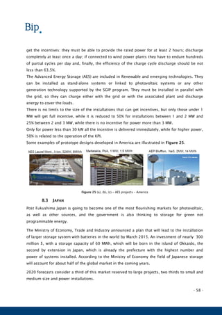 - 58 -
get the incentives: they must be able to provide the rated power for at least 2 hours; discharge
completely at least once a day; if connected to wind power plants they have to endure hundreds
of partial cycles per day and, finally, the efficiency of the charge cycle discharge should be not
less than 63.5%.
The Advanced Energy Storage (AES) are included in Renewable and emerging technologies. They
can be installed as stand-alone systems or linked to photovoltaic systems or any other
generation technology supported by the SGIP program. They must be installed in parallel with
the grid, so they can charge either with the grid or with the associated plant and discharge
energy to cover the loads.
There is no limits to the size of the installations that can get incentives, but only those under 1
MW will get full incentive, while it is reduced to 50% for installations between 1 and 2 MW and
25% between 2 and 3 MW, while there is no incentive for power more than 3 MW.
Only for power less than 30 kW all the incentive is delivered immediately, while for higher power,
50% is related to the operation of the KPI.
Some examples of prototype designs developed in America are illustrated in Figure 25.
Figure 25 (a), (b), (c) – AES projects – America
8.3 JAPAN
Post Fukushima Japan is going to become one of the most flourishing markets for photovoltaic,
as well as other sources, and the government is also thinking to storage for green not
programmable energy.
The Ministry of Economy, Trade and Industry announced a plan that will lead to the installation
of larger storage system with batteries in the world by March 2015. An investment of nearly 300
million $, with a storage capacity of 60 MWh, which will be born in the island of Okkaido, the
second by extension in Japan, which is already the prefecture with the highest number and
power of systems installed. According to the Ministry of Economy the field of Japanese storage
will account for about half of the global market in the coming years.
2020 forecasts consider a third of this market reserved to large projects, two thirds to small and
medium size and power installations.
 