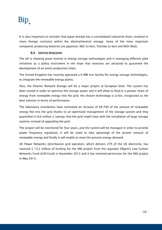 - 59 -
It is also important to consider that Japan already has a consolidated industrial chain, involved in
many foreign contracts within the electrochemical storage. Some of the most important
companies producing batteries are Japanese: NEC (Li-Ion), Toshiba (Li-Ion) and NGK (NaS).
8.4 UNITED KINGDOM
The UK is showing great interest in energy storage technologies and is managing different pilot
initiatives as a policy instrument in the hope that investors are attracted to guarantee the
development of an entire production chain.
The United Kingdom has recently approved a 6 MW test facility for energy storage technologies,
to integrate the renewable energy plants.
Also, the Smarter Network Storage will be a major project at European level. The system has
been seized in order to optimize the storage power and it will allow to feed-in a greater share of
energy from renewable energy into the grid; the chosen technology is Li-Ion, recognized as the
best solution in terms of performance.
The laboratory simulations have estimated an increase of 60-70% of the amount of renewable
energy fed into the grid thanks to an optimized management of the storage system and they
quantified in 8.6 million £ savings that the grid might have with the installation of large storage
systems instead of upgrading the grid.
The project will be monitored for four years, and the system will be managed in order to provide
power frequency regulation, it will be sized to take advantage of the greater amount of
renewable energy and finally it will enable to meet the present energy demand.
UK Power Networks (distribution grid operator), which delivers 27% of the UK electricity, has
received £ 13.2 million of funding for the SNS project from the regulator Ofgem's Low Carbon
Networks Fund (LCN Fund) in November 2012 and it has received permission for the SNS project
in May 2013.
 