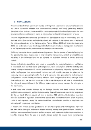 - 60 -
9 CONCLUSIONS
The worldwide electrical systems are rapidly evolving from a centralized structure characterized
by a clear separation between user (consummating energy) and utility (generating energy),
towards a mixed structure characterized by a strong presence of distributed generation and non-
programmable renewable energy plants at intermediate levels and in the proximity of users.
The non-programmable renewable generation was developed in Italy in considerably over the
past few years. If the current strong growth trend will continue in the coming years, it will reach
the minimum targets set by the National Action Plan on 30 June 2010 well before the target year
2020, but on the other hand it will require the full revision of balance management mechanisms
of the electricity sector and considerable investment in infrastructures.
Within the electricity sector, there is a general consensus that the storage of electrical energy has
the potential to play a leading role in improving the management, control, predictability and
flexibility of the electricity grid and to facilitate the evolution towards a "smart" electricity
system.
Storage technologies can offer a wide range of services for the electrical system, as highlighted
in this report, they can help solve grid congestions, level consumption and the related peaks,
reserve supply for the electrical system, provide capacity of primary frequency regulation with
higher performance than conventional systems and still provide reserves for balancing the
electricity system, generating benefits for all grid segments, from generation to final consumer.
Many of these services can be provided by different actors along the value chain, although at this
time grid operators are the more proactive, in the future the regulator will have to set out clearly
the roles and responsibilities of the different players, taking care to maintain the principles of
the free market.
In this report the services provided by the storage systems have been analyzed in detail,
highlighting their strengths and the limitations that they will have to overcome in the short term.
On the one hand, different players will have to continue R&D activities. On the other hand they
need the support of regulators and industrial policies that enable the creation of an integrated
chain of such systems, which the Italian excellence can definitely provide an important and
internationally recognized contribution.
At present time there is a great gap between the breakeven prices and market prices. Moreover,
the pressure of some grid problems is already enabling a fairly wide spread of these systems. In
addition, technological developments and the ongoing trials may prove to be the accumulation of
benefits obtained from the use of a single storage system to service more contemporary
 