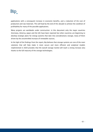 - 61 -
applications with a consequent increase in economic benefits, and a reduction of the cost of
production and raw materials. This will lead by the end of this decade to achieve the condition of
profitability for many of the possible applications.
Many projects are worldwide under construction: in this document only the major countries
(Germany, America, Japan and the UK) have been reported but other countries are beginning to
develop strategic plans for energy systems that take into considerations storage, many of them
driven by the uncontrolled increase of renewable sources.
In the light of the findings from the report, Bip believes that storage systems are one of the main
solutions that will help make it more secure and more efficient and analytical models
implemented in 2020 provides that the overall storage market will reach a strong increase also
thanks to the full maturity of the storage technologies.
 
