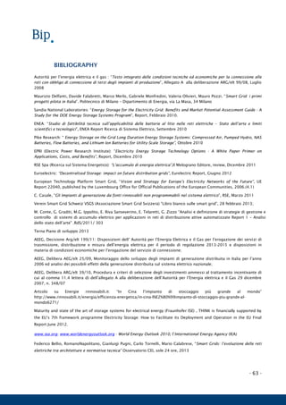 - 63 -
BIBLIOGRAPHY
Autorità per l’energia elettrica e il gas : “Testo integrato delle condizioni tecniche ed economiche per la connessione alle
reti con obbligo di connessione di terzi degli impianti di produzione”, Allegato A alla deliberazione ARG/elt 99/08, Luglio
2008
Maurizio Delfanti, Davide Falabretti, Marco Merlo, Gabriele Monfredini, Valeria Olivieri, Mauro Pozzi. “Smart Grid: i primi
progetti pilota in Italia”. Politecnico di Milano – Dipartimento di Energia, via La Masa, 34 Milano
Sandia National Laboratories: “Energy Storage for the Electricity Grid: Benefits and Market Potential Assessment Guide - A
Study for the DOE Energy Storage Systems Program”, Report, Febbraio 2010.
ENEA: “Studio di fattibilità tecnica sull’applicabilità delle batterie al litio nelle reti elettriche – Stato dell’arte e limiti
scientifici e tecnologici”, ENEA Report Ricerca di Sistema Elettrico, Settembre 2010
Pike Research: “ Energy Storage on the Grid Long Duration Energy Storage Systems: Compressed Air, Pumped Hydro, NAS
Batteries, Flow Batteries, and Lithium Ion Batteries for Utility-Scale Storage”, Ottobre 2010
EPRI (Electric Power Research Institute): “Electricity Energy Storage Technology Options - A White Paper Primer on
Applications, Costs, and Benefits”, Report, Dicembre 2010
RSE Spa (Ricerca sul Sistema Energetico): “L’accumulo di energia elettrica”,Il Melograno Editore, review, Dicembre 2011
Euroelectric: “Decentralised Storage: impact on future distribution grids”, Eurelectric Report, Giugno 2012
European Technology Platform Smart Grid, “Vision and Strategy for Europe’s Electricity Networks of the Future”, UE
Report 22040, published by the Luxembourg Office for Official Publications of the European Communities, 2006.(4.1)
C. Casale, “Gli Impianti di generazione da fonti rinnovabili non programmabili nel sistema elettrico”, RSE, Marzo 2011
Verein Smart Grid Schweiz VSGS (Associazione Smart Grid Svizzera) “Libro bianco sulle smart grid”, 28 febbraio 2013;
M. Conte, G. Graditi, M.G. Ippolito, E. Riva Sanseverino, E. Telaretti, G. Zizzo “Analisi e definizione di strategie di gestione e
controllo di sistemi di accumulo elettrico per applicazioni in reti di distribuzione attive automatizzate Report 1 – Analisi
dello stato dell’arte" .RdS/2011/ 303
Terna Piano di sviluppo 2013
AEEG, Decisione Arg/elt 199/11: Disposizioni dell’ Autorità per l’Energia Elettrica e il Gas per l’erogazione dei servizi di
trasmissione, distribuzione e misura dell’energia elettrica per il periodo di regolazione 2013-2015 e disposizioni in
materia di condizioni economiche per l’erogazione del servizio di connessione;
AEEG, Delibera AEG/elt 25/09, Monitoraggio dello sviluppo degli impianti di generazione distribuita in Italia per l’anno
2006 ed analisi dei possibili effetti della generazione distribuita sul sistema elettrico nazionale;
AEEG, Delibera ARG/elt 39/10, Procedura e criteri di selezione degli investimenti ammessi al trattamento incentivante di
cui al comma 11.4 lettera d) dell’allegato A alla deliberazione dell’Autorità per l’Energia elettrica e il Gas 29 dicembre
2007, n. 348/07
Artcolo su Energie rinnovabili.it: “In Cina l’impianto di stoccaggio più grande al mondo”
http://www.rinnovabili.it/energia/efficienza-energetica/in-cina-l%E2%80%99impianto-di-stoccaggio-piu-grande-al-
mondo6271/
Maturity and state of the art of storage systems for electrical energy (Fraunhofer ISE) , THINK is financially supported by
the EU’s 7th framework programme Electricity Storage: How to Facilitate its Deployment and Operation in the EU Final
Report June 2012.
www.iea.org- www.worldenergyoutlook.org - World Energy Outlook 2010, l’International Energy Agency (IEA)
Federico Bellio, RomanoNapolitano, Gianluigi Pugni, Carlo Tornelli, Mario Calabrese, “Smart Grids: l’evoluzione delle reti
elettriche tra architetture e normativa tecnica” Osservatorio CEI, sole 24 ore, 2013
 