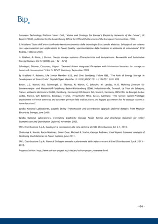 - 64 -
European Technology Platform Smart Grid, “Vision and Strategy for Europe’s Electricity Networks of the Future”, UE
Report 22040, published by the Luxembourg Office for Official Publications of the European Communities, 2006.
E. Micolano "Stato dell’arte e confronto tecnico-economico delle tecnologie di accumulo elettrico. Sviluppo di un sistema
con supercapacitori per applicazioni di Power Quality: sperimentazione delle funzioni in ambiente di simulazione" CESI
Ricerca, Febbraio 2009.
H. Ibrahim, A. Ilinca, J. Perron. Energy storage systems—Characteristics and comparisons. Renewable and Sustainable
Energy Reviews. Vol 12 (2008). pp. 1221–1250
Schmiegel, Dittmer, Cousseau, Lippert: “Demand driven integrated PV-system with lithium-ion batteries for storage to
boost self consumption.” 24th EU PVSEC Hamburg, September 2009
By Bradford P. Roberts, Life Senior Member IEEE, and Chet Sandberg, Fellow IEEE, “The Role of Energy Storage in
Development of Smart Grids”. Digital Object Identifier: 0.1109/ JPROC.2011. 2116752. 2011 IEEE
Binder, J.C. Marcel, A.U. Schmiegel, U. Thomas, N. Martin, C. Jehoulet, M. Landau, H.-D. Mohring Zentrum für
Sonnenenergie- und Wasserstoff-Forschung Baden-Württemberg (ZSW), Industriestraße, Tenesol, La Tour de Salvagny,
France, voltwerk electronics GmbH, Hamburg, Germany,E.ON Bayern AG, Munich, Germany, INES-CEA. Le-Bourget-du-Lac
Cedec, France, Saft Batteries, Bordeaux, France, 7Fraunhofer IWES, Kassel, Germany. “The Sol-ion system:Prototype
deployment in French overseas and southern german field trial locations and logged parameters for PV storage system at
home locations”.
Sandia National Laboratories, Electric Utility Transmission and Distribution Upgrade Deferral Benefits from Modular
Electricity Storage, June 2009.
Sandia National Laboratories, Estimating Electricity Storage Power Rating and Discharge Duration for Utility
Transmission and Distribution Deferral, November 2005.
ENEL Distribuzione S.p.A, Guida per le connessioni alla rete elettrica di ENEL Distribuzione, Ed. 2.1, 2010.
Chaitanya K. Narula, Rocio Martinez, Omer Onar, Michael R. Starke, George Andrews, Final Report Economic Analysis of
Deploying Used Batteries in Power Systems, June 2011.
ENEL Distribuzione S.p.A, Piano di Sviluppo annuale e pluriennale delle Infrastrutture di Enel Distribuzione S.p.A. 2013 –
2015.
Progetto Sol-ion: http://www.sol-ion-project.eu/sites/en/sol-ion-project/overview.html.
 