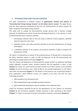 - 6 -
2 INTRODUCTION AND ITALIAN CONTEXT
The paper comprehends a complete analysis of applications, markets and policies of
"Electrochemical Energy Storage Systems" on the Italian electric system. The paper derives
from the deep experience developed by Bip from the implementation of several projects for
major companies in the Italian energy industry.
This paper aims to analyze the electrochemical storage systems with a business strategy
approach, by identifying key market trends and technological dynamics in the industry, in order
to identify possible future scenarios, defining:
1. technological solutions able to meet the needs of different market segments, identified
along the electricity value chain;
2. regulatory barriers that today constitute obstacles to the full competitiveness of storage
technologies;
3. a worldwide overview of the projects and processes presently in place to promote the
development of EESS.
The report is introduced by an analysis of the profound process of change that is characterizing
the Italian electricity system, in order to fulfil the objectives set by the environmental and
technological strategic policies of Europe (Chapter 2).
Then the services and applications of electrochemical storage systems are analyzed, identifying
market segments, customer needs, technical solutions and the legislation in place in Italy
(Chapter 3). A focus on current and future Italian market size of these systems is then provided
(Chapter 4) and the business cases made by Bip for the possible applications on the Electric
value chain are presented (Chapter 5). The analysis of the business case is particularly depth in
three applications, where different services are supplied at the same time with the same
technological solution:
1. EESS installed on the distribution grid;
2. EESS integrated with large renewable generation facilities;
3. EESS coupled with photovoltaic systems installed in the residential sector.
Finally the limitations identified by Bip for the development of such systems are described
(Chapter 6) and introduced regulatory changes necessary in Italy, according to Bip experts
(Chapter 7). Finally, an overview of the main international initiatives is presented (Chapter 8).
 