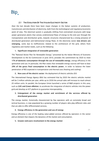 - 7 -
2.1 THE EVOLUTION OF THE ITALIAN ELECTRICITY SECTOR
Over the last decade there have been major changes in the Italian systems of production,
transmission and distribution of electricity, both from the technological and regulatory/economic
point of view. The electrical system is gradually shifting from centralized structures with large
power generation plants that convey unidirectional flows of energy to the end user through the
transportation and distribution grids, towards structures characterized by a strong presence of
distributed generation and bidirectional energy flows. In the electricity sector new drivers are
emerging, some due to inefficiencies related to the architecture of the grid, others from
regulatory and market needs, such as the following:
1. Significant integration of renewable generation
The "National Action Plan for Renewable Energy," presented by the Italian Ministry of Economic
Development to the EU Commission in June 2010, provides the commitment by 2020 to meet
17% of domestic consumption through the use of renewable energy, energy efficiency in the
generation and use. In particular, the Plan states that renewable energy sources will have to bear
29% of the gross final consumption in the electric power, in order to balance the lower
penetration of RES expected in transportation and thermal uses (heating and cooling).
2. New uses of the electric vector: the deployment of electric vehicles (EV)
The International Energy Agency (IEA) has estimated that by 2020 the electric vehicles market
will be 3 million vehicles per year, while up to 2030 the annual sales will increase to reach almost
20 million units. In parallel, the European Union launched a series of R&D projects in this area,
such as G4V and Green eMotion, to accelerate the integration of electric vehicles into the power
grid and develop an ICT platform to guarantee interoperability.
3. Enlargement of the energy market and enrichment of the services offered by
distributed generation
The energy market, historically characterized by few operators with an extremely broad and
vertical business, is now populated by a growing number of players who play different roles and
that are able to offer differentiated services.
4. Energy efficiency in the generation and use of energy
Energy efficiency is one of the leading value-added services offered by operators in the sector
and an element that impacts the dynamics of the market and consumption.
5. Greater end-users involvement in the energy market
 