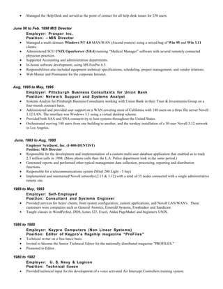 • Managed the Help Desk and served as the point of contact for all help desk issues for 250 users.
June 96 to Feb. 1998 MIS Director
Employer: Prosper Inc.
Position: – MIS Director
• Managed a multi-domain Windows NT 4.0 MAN/WAN (Ascend routers) using a mixed bag of Win 95 and Win 3.11
clients.
• Administered SCO UNIX OpenServer (5.0.4) running “Medical Manager” software with several remotely connected
physician practices.
• Supported Accounting and administration departments.
• In-house software development, using MS FoxPro 6.5.
• Responsibilities also included equipment technical specifications, scheduling, project management, and vendor relations.
• Web Master and Postmaster for the corporate Intranet.
Aug, 1995 to May, 1996
Employer: Pittsburgh Business Consultants for Union Bank
Position: Network Support and Systems Analyst
• Systems Analyst for Pittsburgh Business Consultants working with Union Bank in their Trust & Investments Group on a
four-month contract basis.
• Administered and provided user support on a WAN covering most of California with 140 users on a three file server Novell
3.12 LAN. The interface was Windows 3.1 using a virtual desktop scheme.
• Provided both SAA and SNA connectivity to host systems throughout the United States.
• Orchestrated moving 140 users from one building to another, and the turnkey installation of a 30-user Novell 3.12 network
in Los Angeles.
June, 1993 to Aug, 1995
Employer SynQuest, Inc. (1-800-DENTIST)
Position: MIS Director
• Responsible for the development and implementation of a custom multi-user database application that enabled us to track
2.3 million calls in 1994. (More phone calls than the L.A. Police department took in the same period.)
• Generated reports and performed other typical management data collection, processing, reporting and distribution
functions.
• Responsible for a telecommunications system (Mitel 200 Light - 5 bay)
• Implemented and maintained Novell networks (2.15 & 3.12) with a total of 55 nodes connected with a single administrative
remote site.
1989 to May, 1993
Employer: Self- Employed
Position: Consultant and Systems Engineer
• Provided services for Sears' clients, from system configuration, custom applications, and Novell LAN/WAN's. These
customers were companies such as General Atomics, Emerald Systems, Foodmaker and Sandicast.
• Taught classes in WordPerfect, DOS, Lotus 123, Excel, Aldus PageMaker and beginners UNIX.
1986 to 1989
Employer: Kaypro Computers (Non Linear Systems)
Position: Editor of Kaypro’s flagship magazine “ProFiles”
• Technical writer on a free-lance basis
• Invited to become the Senior Technical Editor for the nationally distributed magazine "PROFILES."
• Promoted to Editor.
1980 to 1982
Employer: U. S. Navy & Logicon
Position: Technical liason
• Provided technical input for the development of a voice activated Air Intercept Controllers training system.
 