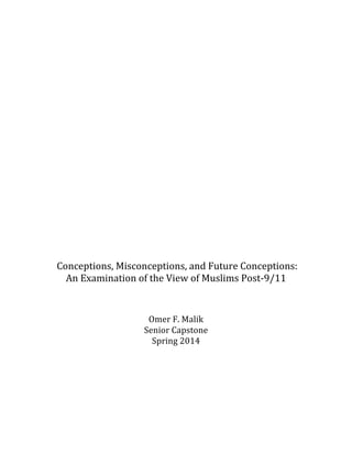   	
  
	
  
	
  
	
  
	
  
	
  
	
  
	
  
	
  
	
  
	
  
	
  
	
  
	
  
	
  
	
  
	
  
	
  
	
  
	
  
	
  
	
  
	
  
	
  
	
  
	
  
	
  
	
  Conceptions,	
  Misconceptions,	
  and	
  Future	
  Conceptions:	
  
An	
  Examination	
  of	
  the	
  View	
  of	
  Muslims	
  Post-­‐‑9/11	
  
	
  
	
  
	
  
Omer	
  F.	
  Malik	
  
Senior	
  Capstone	
  
Spring	
  2014	
  
	
  
	
  
	
  
	
  
	
  
	
  
	
  
 