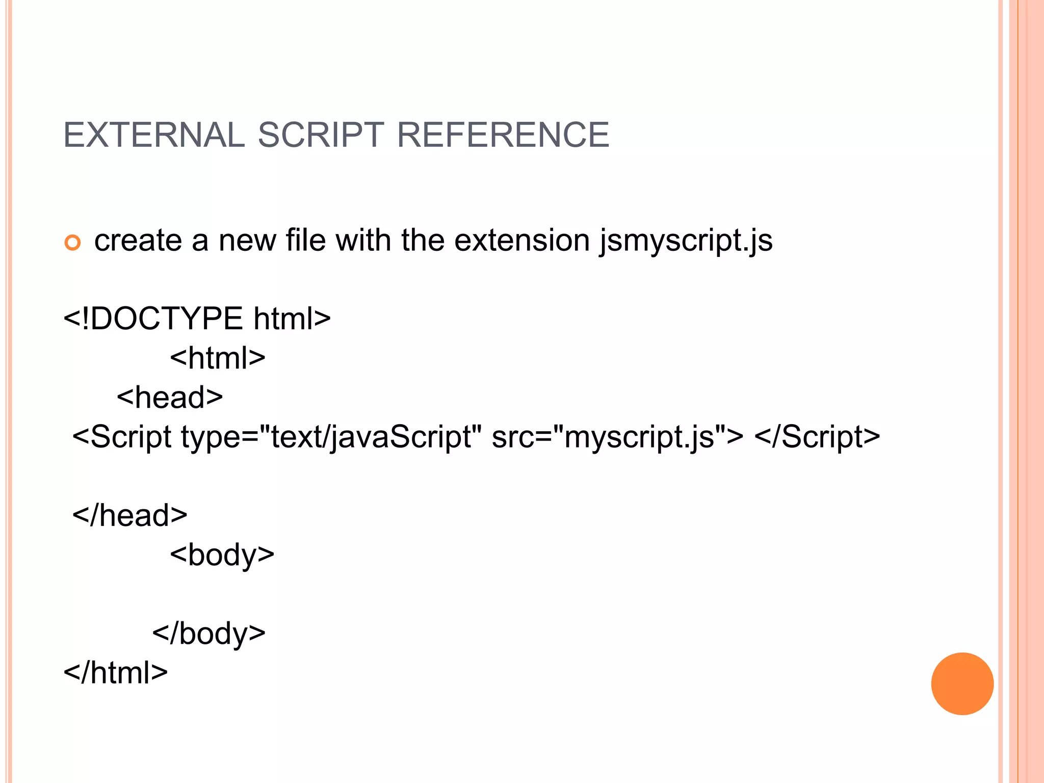 EXTERNAL SCRIPT REFERENCE
 create a new file with the extension jsmyscript.js
<!DOCTYPE html>
<html>
<head>
<Script type="text/javaScript" src="myscript.js"> </Script>
</head>
<body>
</body>
</html>
 