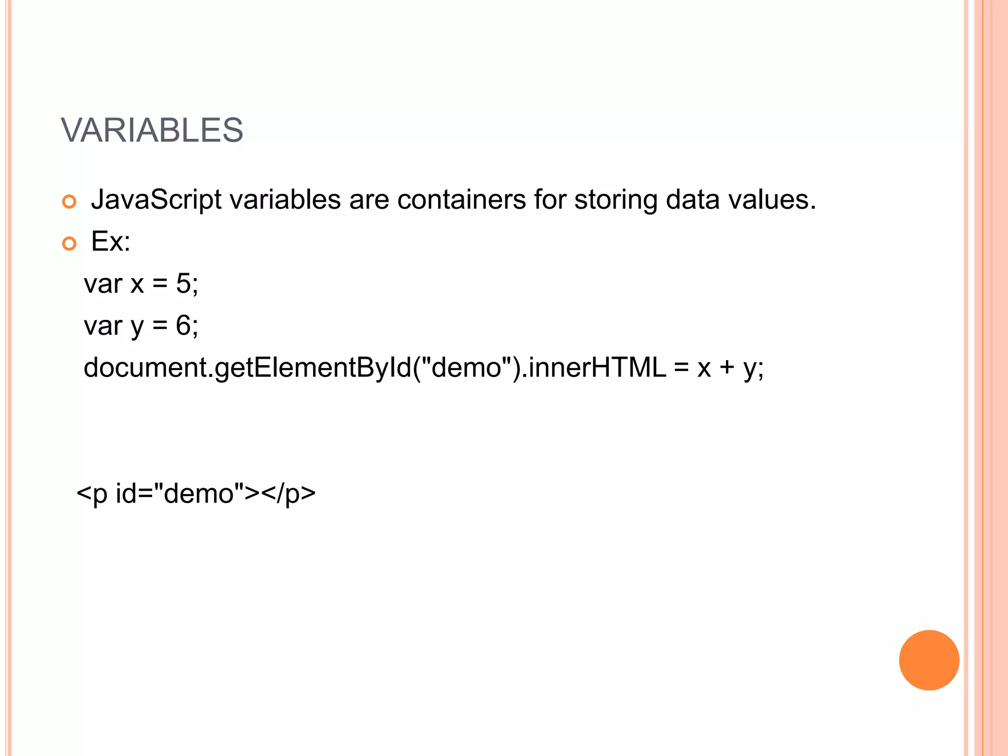 VARIABLES
 JavaScript variables are containers for storing data values.
 Ex:
var x = 5;
var y = 6;
document.getElementById("demo").innerHTML = x + y;
<p id="demo"></p>
 