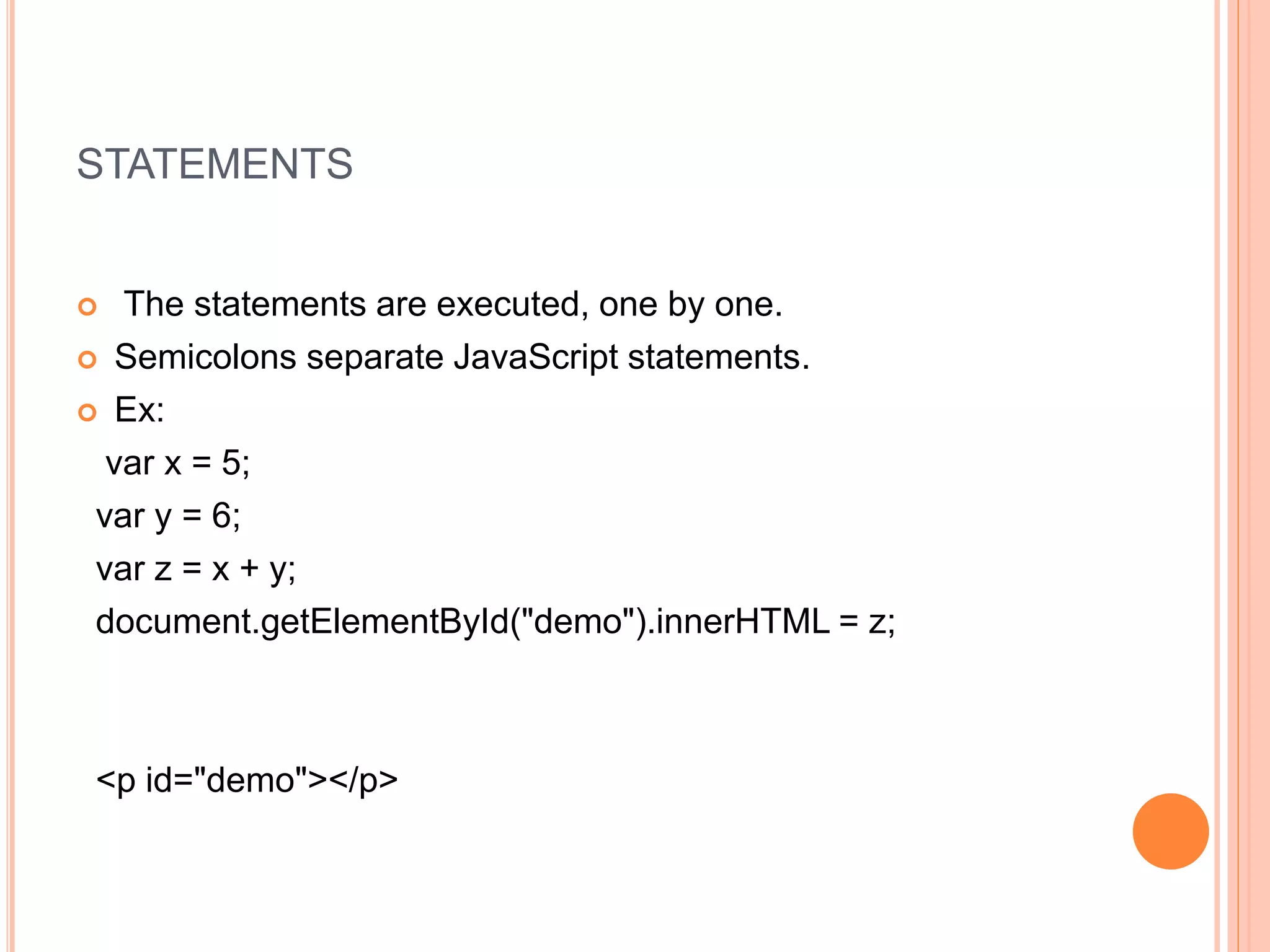 STATEMENTS
 The statements are executed, one by one.
 Semicolons separate JavaScript statements.
 Ex:
var x = 5;
var y = 6;
var z = x + y;
document.getElementById("demo").innerHTML = z;
<p id="demo"></p>
 