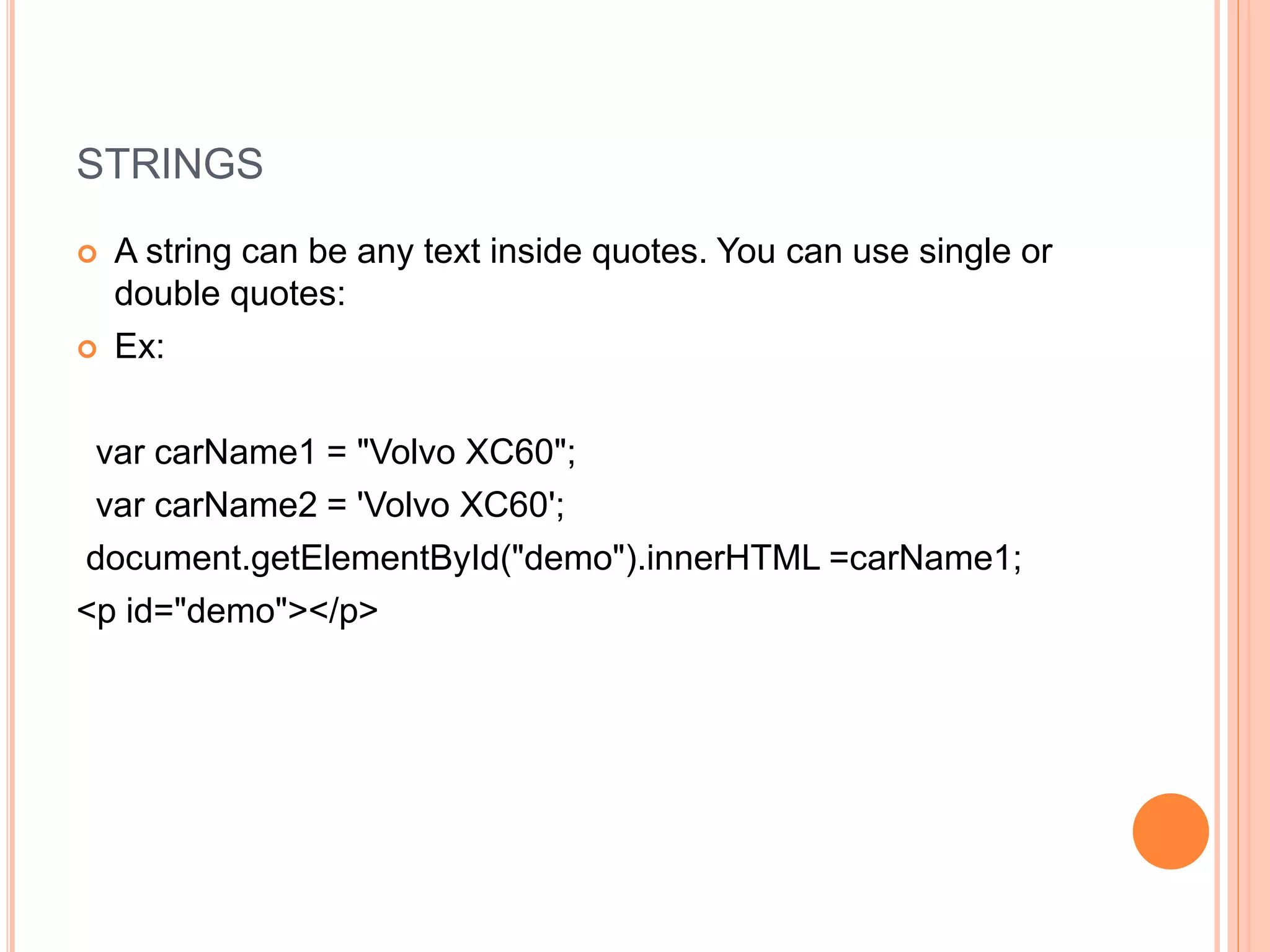 STRINGS
 A string can be any text inside quotes. You can use single or
double quotes:
 Ex:
var carName1 = "Volvo XC60";
var carName2 = 'Volvo XC60';
document.getElementById("demo").innerHTML =carName1;
<p id="demo"></p>
 