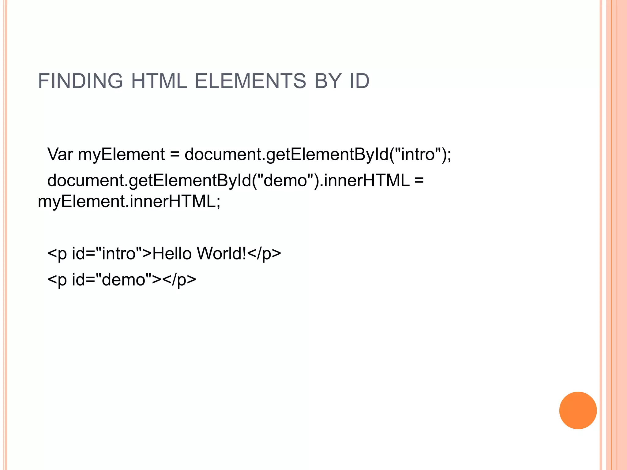 FINDING HTML ELEMENTS BY ID
Var myElement = document.getElementById("intro");
document.getElementById("demo").innerHTML =
myElement.innerHTML;
<p id="intro">Hello World!</p>
<p id="demo"></p>
 