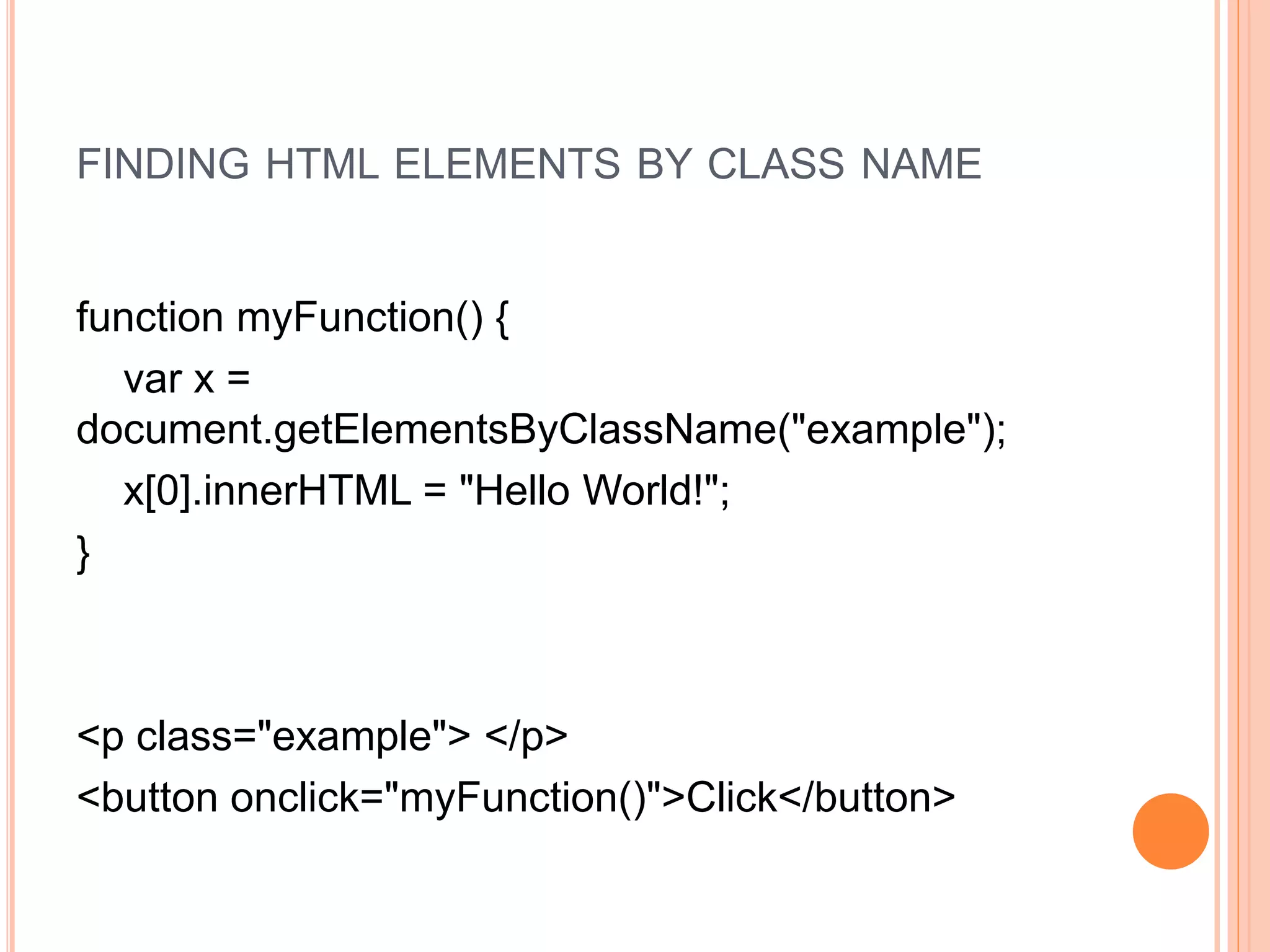 FINDING HTML ELEMENTS BY CLASS NAME
function myFunction() {
var x =
document.getElementsByClassName("example");
x[0].innerHTML = "Hello World!";
}
<p class="example"> </p>
<button onclick="myFunction()">Click</button>
 