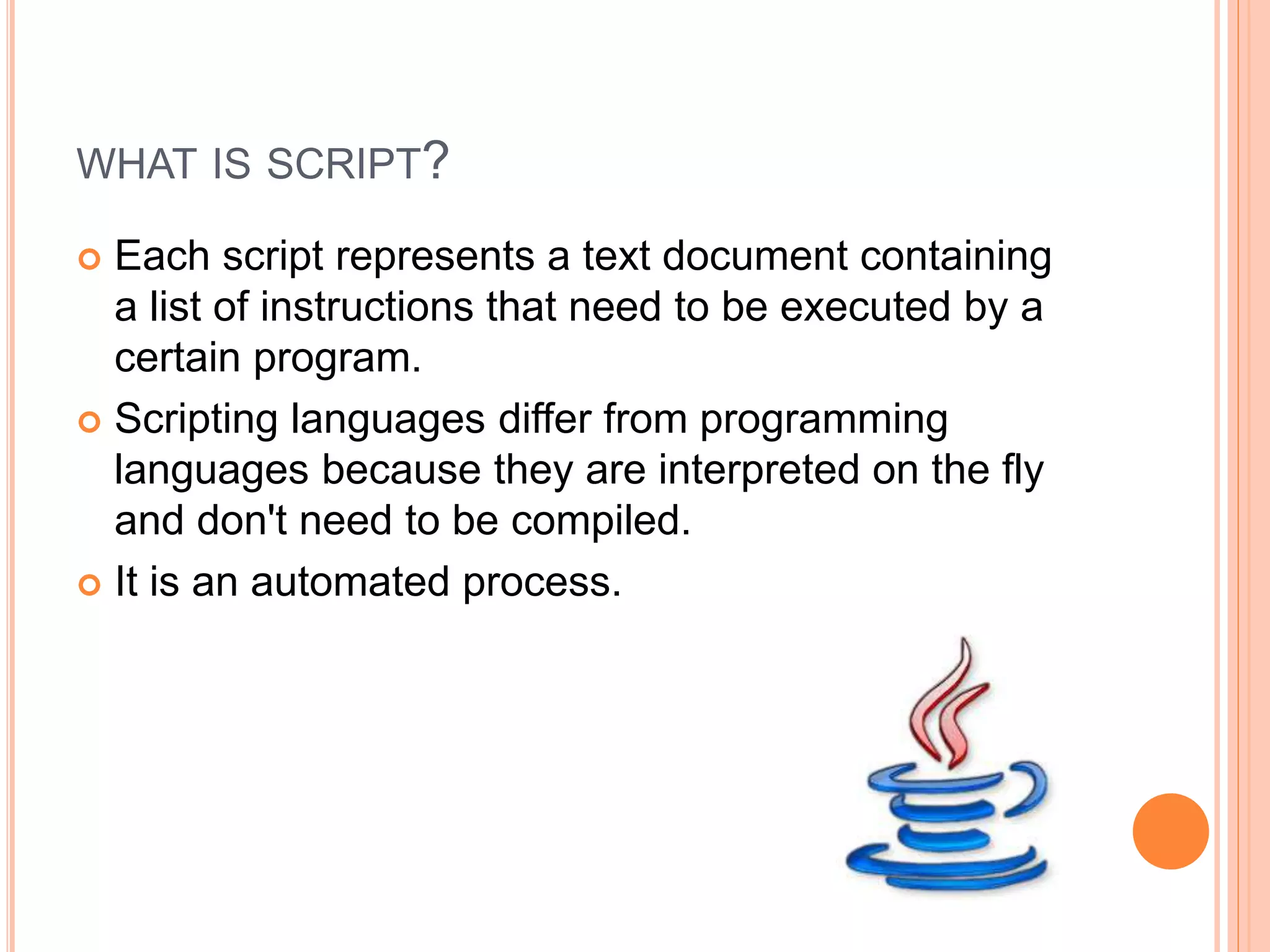 WHAT IS SCRIPT?
 Each script represents a text document containing
a list of instructions that need to be executed by a
certain program.
 Scripting languages differ from programming
languages because they are interpreted on the fly
and don't need to be compiled.
 It is an automated process.
 