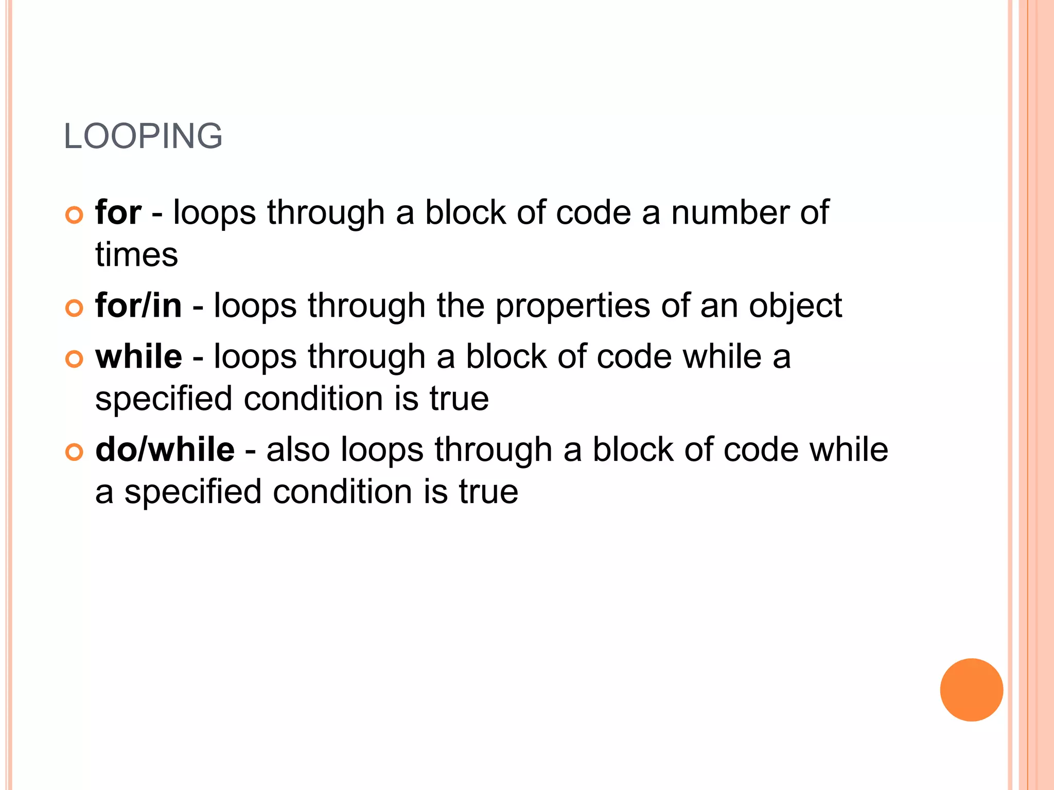 LOOPING
 for - loops through a block of code a number of
times
 for/in - loops through the properties of an object
 while - loops through a block of code while a
specified condition is true
 do/while - also loops through a block of code while
a specified condition is true
 