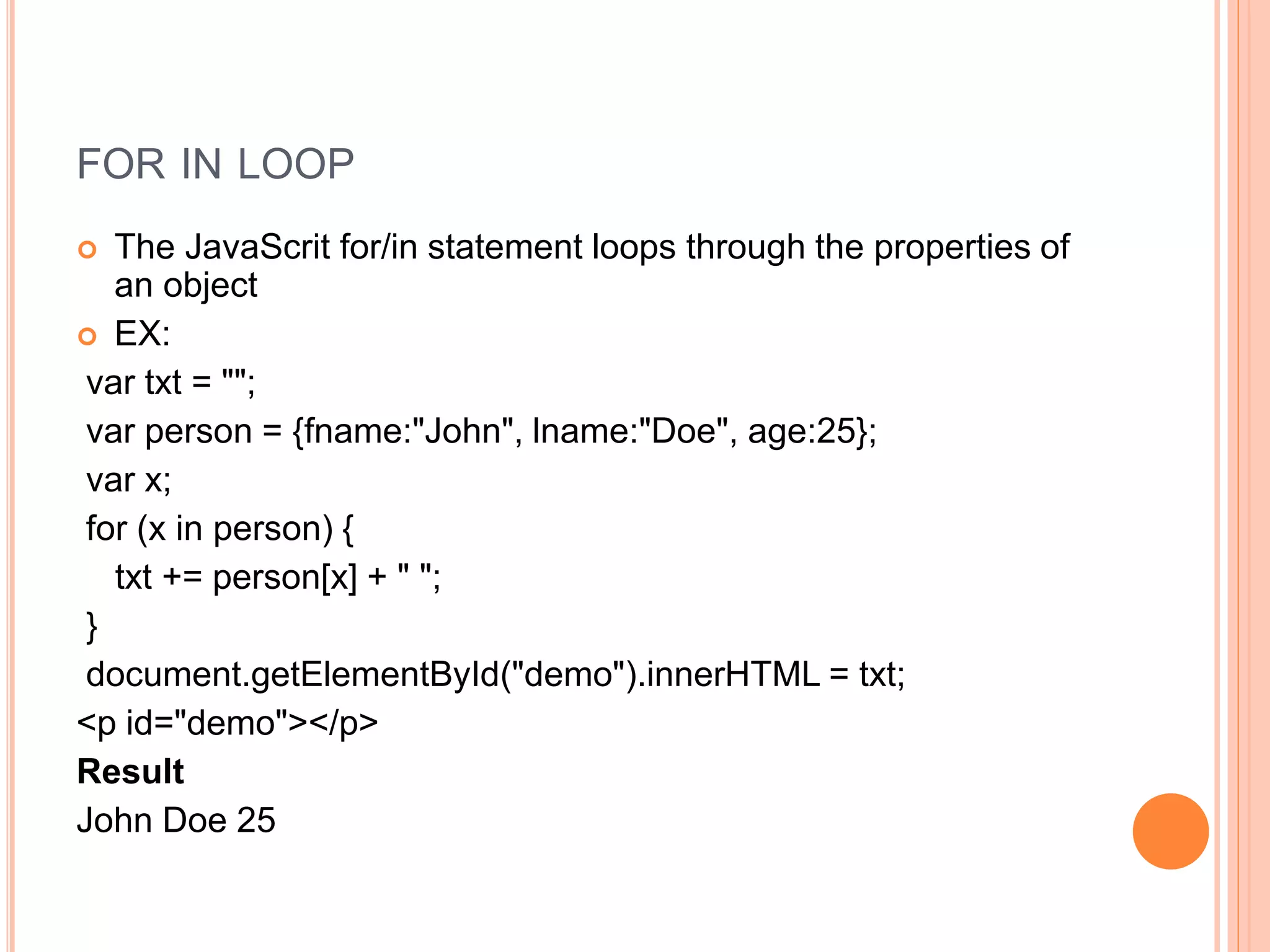 FOR IN LOOP
 The JavaScrit for/in statement loops through the properties of
an object
 EX:
var txt = "";
var person = {fname:"John", lname:"Doe", age:25};
var x;
for (x in person) {
txt += person[x] + " ";
}
document.getElementById("demo").innerHTML = txt;
<p id="demo"></p>
Result
John Doe 25
 