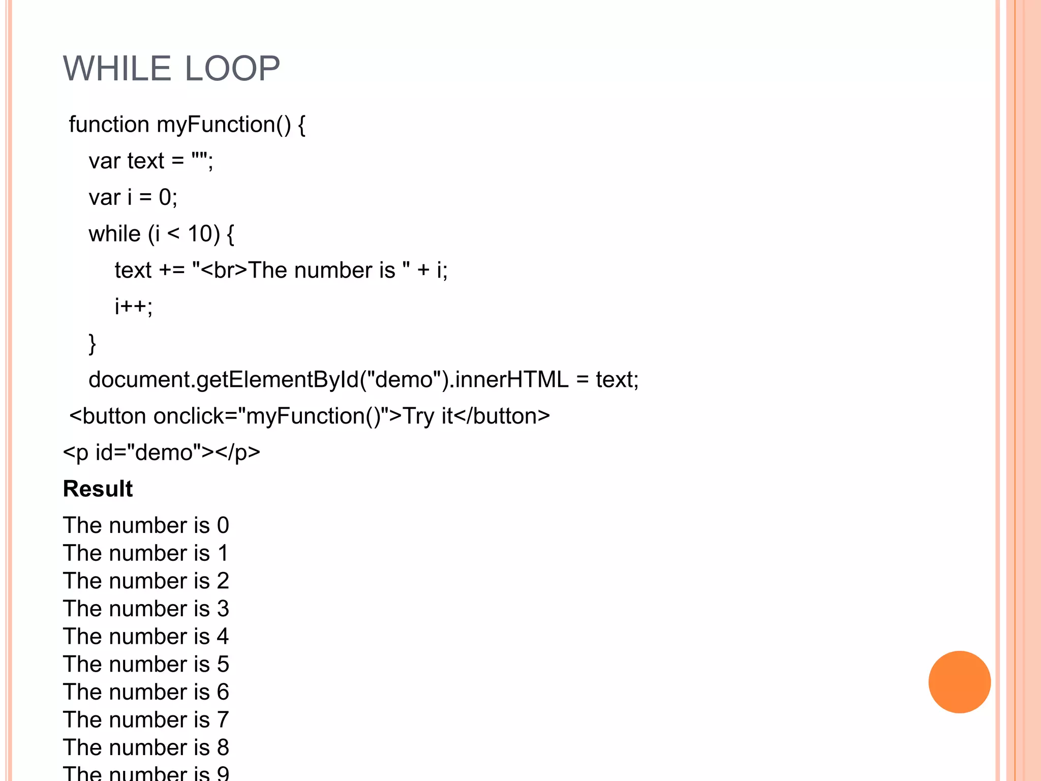 WHILE LOOP
function myFunction() {
var text = "";
var i = 0;
while (i < 10) {
text += "<br>The number is " + i;
i++;
}
document.getElementById("demo").innerHTML = text;
<button onclick="myFunction()">Try it</button>
<p id="demo"></p>
Result
The number is 0
The number is 1
The number is 2
The number is 3
The number is 4
The number is 5
The number is 6
The number is 7
The number is 8
 