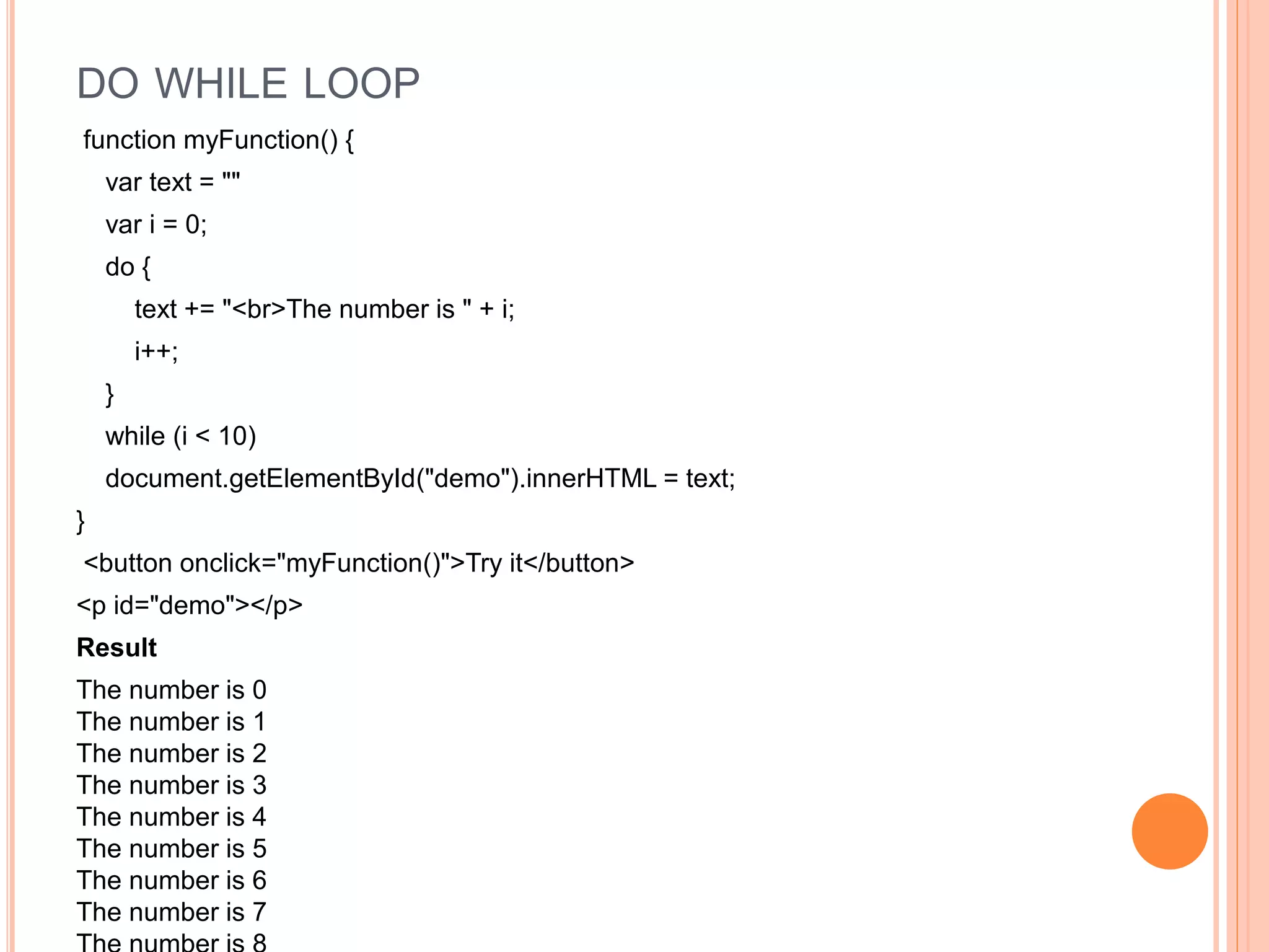 DO WHILE LOOP
function myFunction() {
var text = ""
var i = 0;
do {
text += "<br>The number is " + i;
i++;
}
while (i < 10)
document.getElementById("demo").innerHTML = text;
}
<button onclick="myFunction()">Try it</button>
<p id="demo"></p>
Result
The number is 0
The number is 1
The number is 2
The number is 3
The number is 4
The number is 5
The number is 6
The number is 7
 