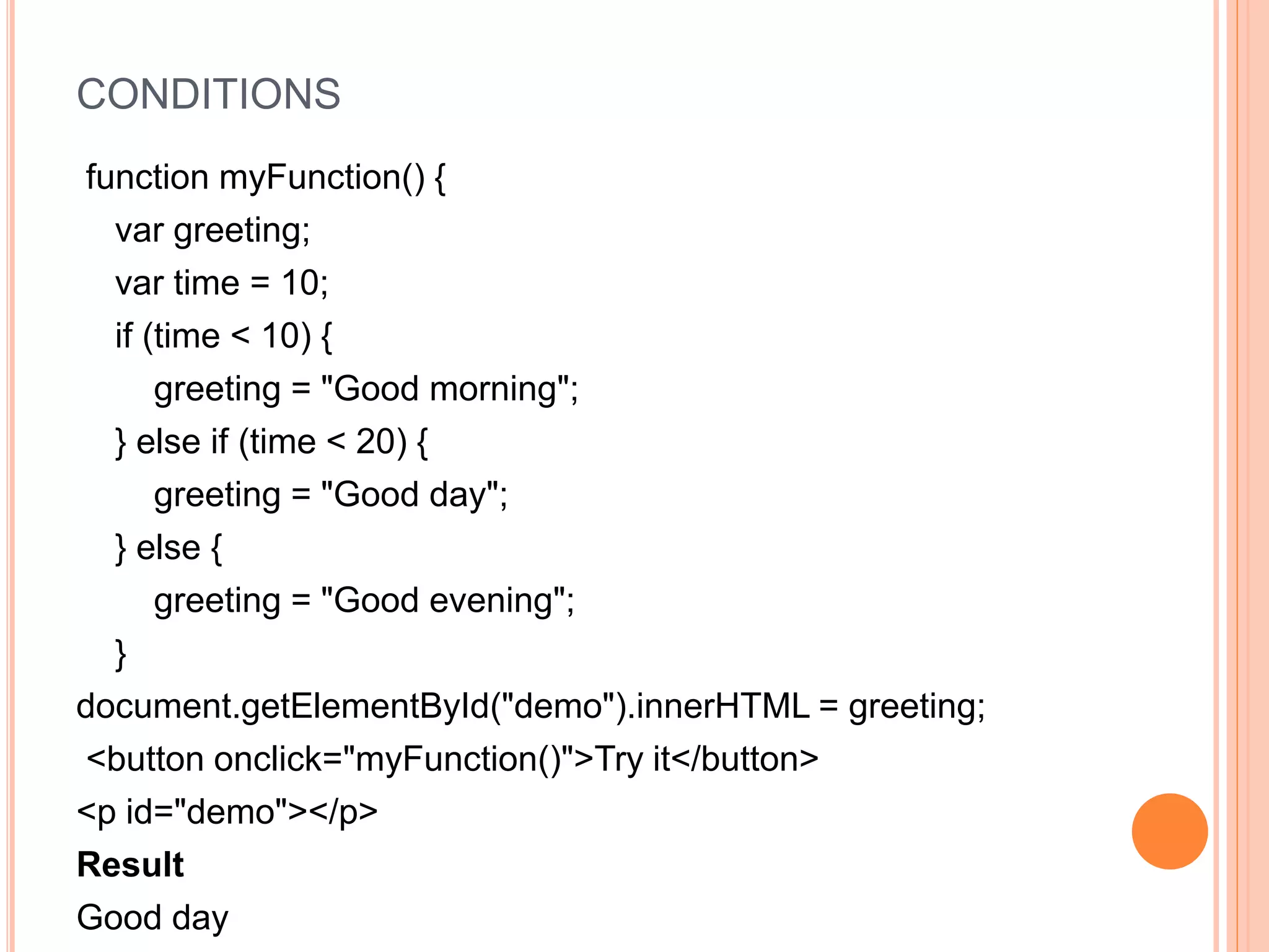 CONDITIONS
function myFunction() {
var greeting;
var time = 10;
if (time < 10) {
greeting = "Good morning";
} else if (time < 20) {
greeting = "Good day";
} else {
greeting = "Good evening";
}
document.getElementById("demo").innerHTML = greeting;
<button onclick="myFunction()">Try it</button>
<p id="demo"></p>
Result
Good day
 