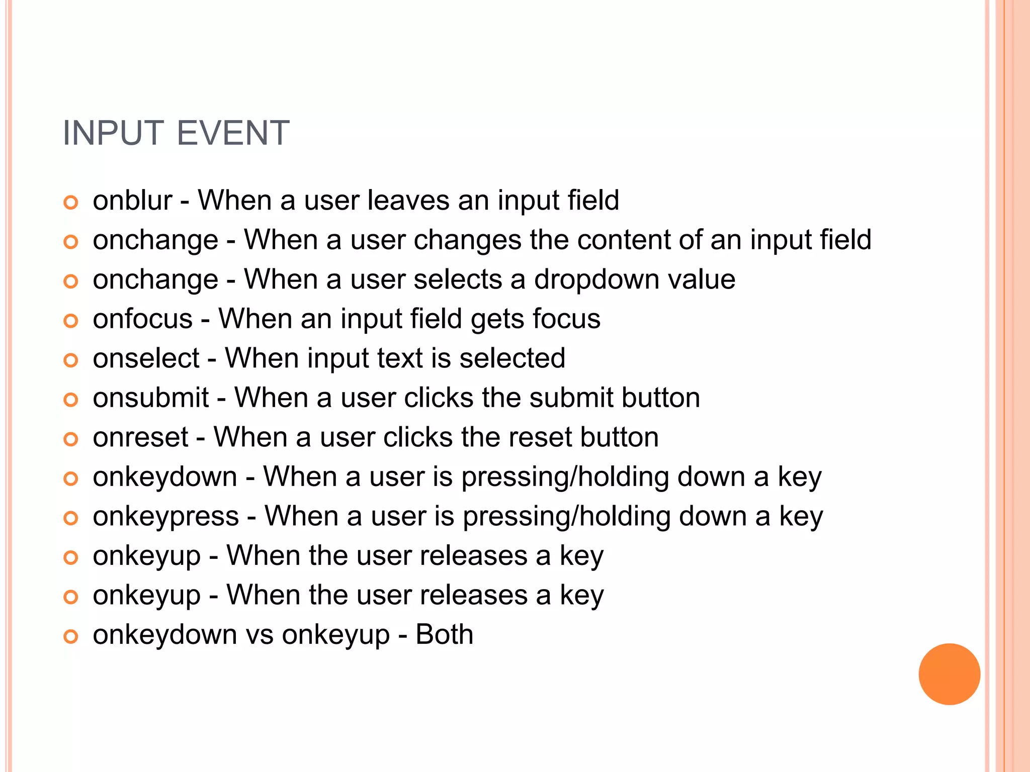 INPUT EVENT
 onblur - When a user leaves an input field
 onchange - When a user changes the content of an input field
 onchange - When a user selects a dropdown value
 onfocus - When an input field gets focus
 onselect - When input text is selected
 onsubmit - When a user clicks the submit button
 onreset - When a user clicks the reset button
 onkeydown - When a user is pressing/holding down a key
 onkeypress - When a user is pressing/holding down a key
 onkeyup - When the user releases a key
 onkeyup - When the user releases a key
 onkeydown vs onkeyup - Both
 