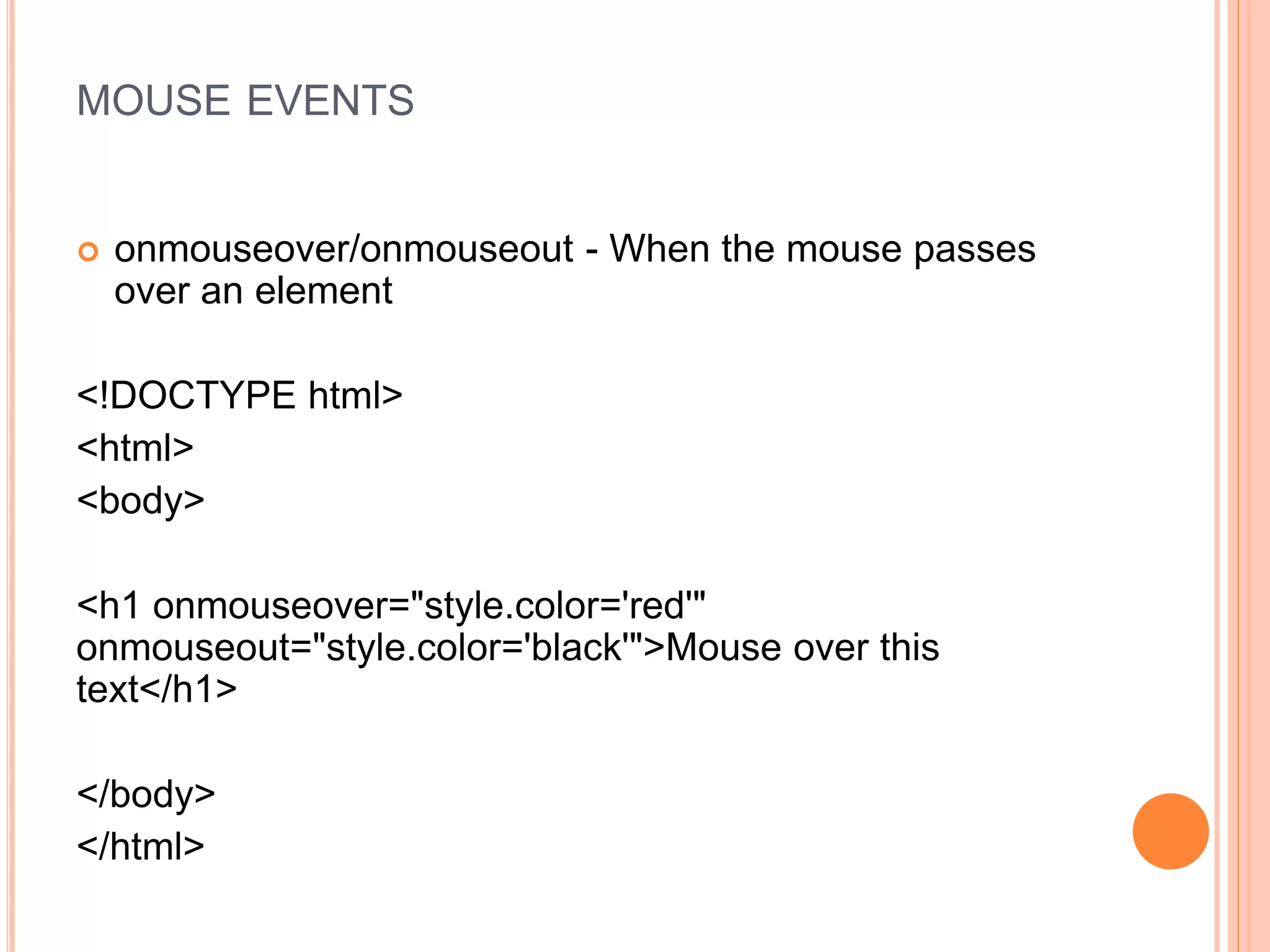 MOUSE EVENTS
 onmouseover/onmouseout - When the mouse passes
over an element
<!DOCTYPE html>
<html>
<body>
<h1 onmouseover="style.color='red'"
onmouseout="style.color='black'">Mouse over this
text</h1>
</body>
</html>
 