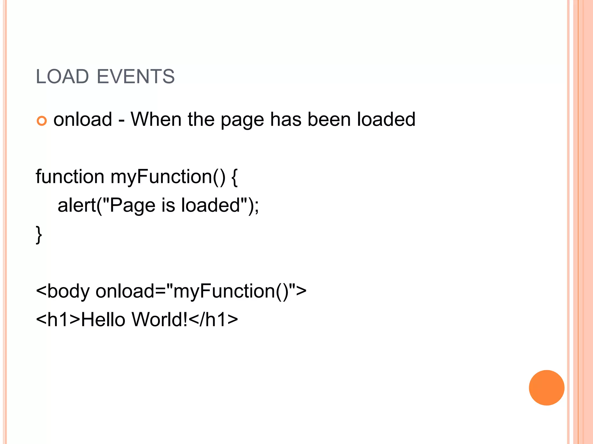 LOAD EVENTS
 onload - When the page has been loaded
function myFunction() {
alert("Page is loaded");
}
<body onload="myFunction()">
<h1>Hello World!</h1>
 
