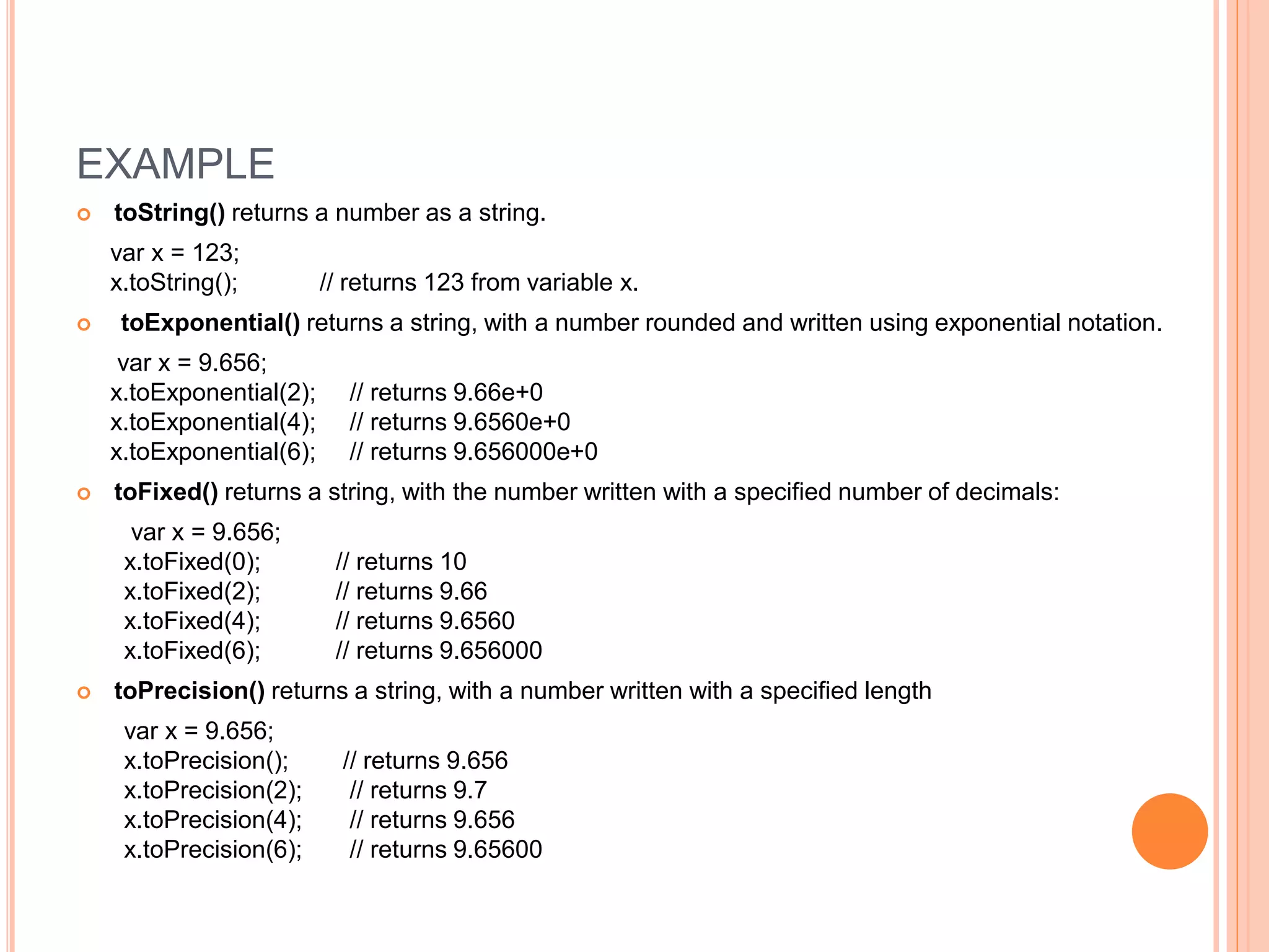 EXAMPLE
 toString() returns a number as a string.
var x = 123;
x.toString(); // returns 123 from variable x.
 toExponential() returns a string, with a number rounded and written using exponential notation.
var x = 9.656;
x.toExponential(2); // returns 9.66e+0
x.toExponential(4); // returns 9.6560e+0
x.toExponential(6); // returns 9.656000e+0
 toFixed() returns a string, with the number written with a specified number of decimals:
var x = 9.656;
x.toFixed(0); // returns 10
x.toFixed(2); // returns 9.66
x.toFixed(4); // returns 9.6560
x.toFixed(6); // returns 9.656000
 toPrecision() returns a string, with a number written with a specified length
var x = 9.656;
x.toPrecision(); // returns 9.656
x.toPrecision(2); // returns 9.7
x.toPrecision(4); // returns 9.656
x.toPrecision(6); // returns 9.65600
 