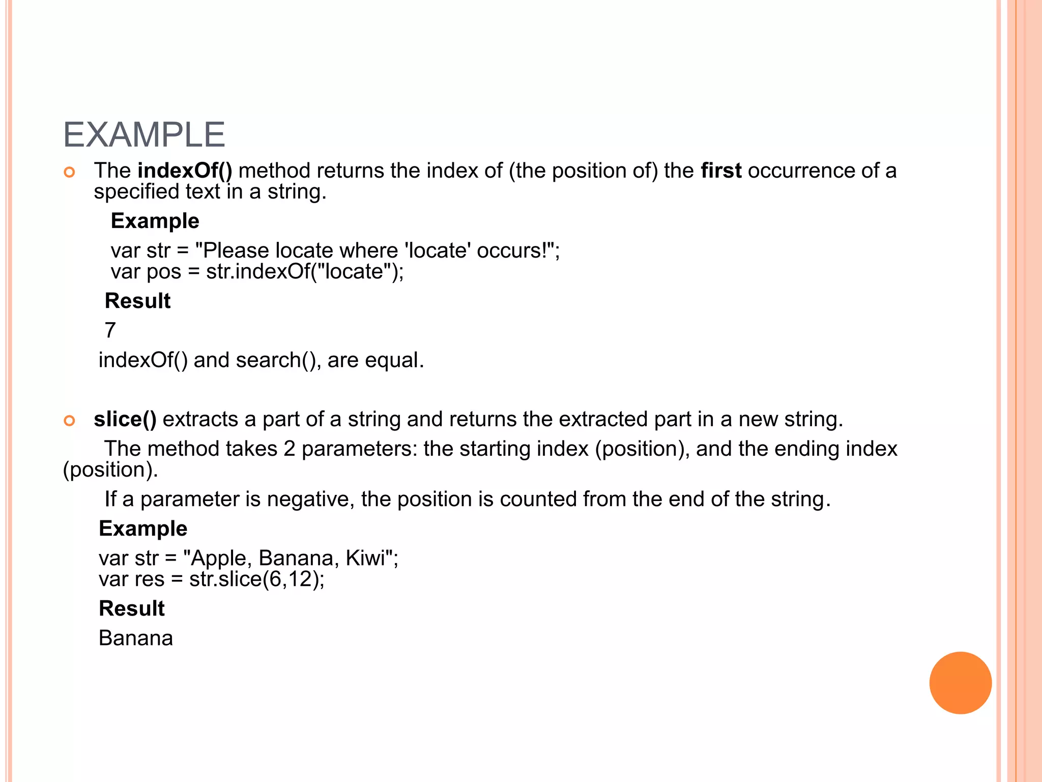 EXAMPLE
 The indexOf() method returns the index of (the position of) the first occurrence of a
specified text in a string.
Example
var str = "Please locate where 'locate' occurs!";
var pos = str.indexOf("locate");
Result
7
indexOf() and search(), are equal.
 slice() extracts a part of a string and returns the extracted part in a new string.
The method takes 2 parameters: the starting index (position), and the ending index
(position).
If a parameter is negative, the position is counted from the end of the string.
Example
var str = "Apple, Banana, Kiwi";
var res = str.slice(6,12);
Result
Banana
 