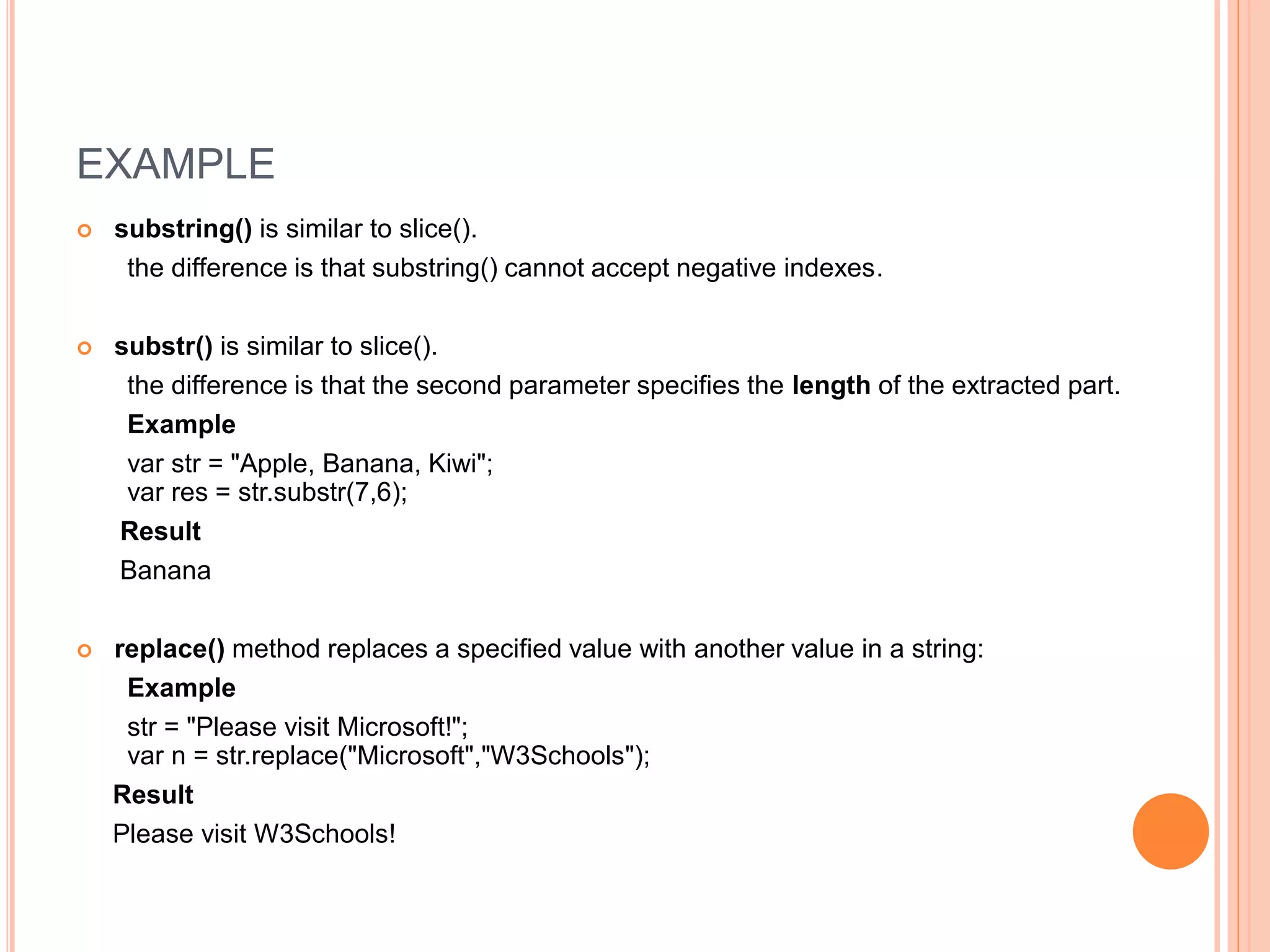 EXAMPLE
 substring() is similar to slice().
the difference is that substring() cannot accept negative indexes.
 substr() is similar to slice().
the difference is that the second parameter specifies the length of the extracted part.
Example
var str = "Apple, Banana, Kiwi";
var res = str.substr(7,6);
Result
Banana
 replace() method replaces a specified value with another value in a string:
Example
str = "Please visit Microsoft!";
var n = str.replace("Microsoft","W3Schools");
Result
Please visit W3Schools!
 