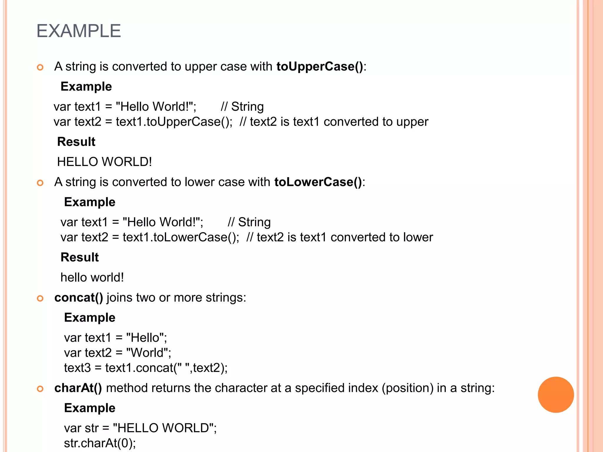 EXAMPLE
 A string is converted to upper case with toUpperCase():
Example
var text1 = "Hello World!"; // String
var text2 = text1.toUpperCase(); // text2 is text1 converted to upper
Result
HELLO WORLD!
 A string is converted to lower case with toLowerCase():
Example
var text1 = "Hello World!"; // String
var text2 = text1.toLowerCase(); // text2 is text1 converted to lower
Result
hello world!
 concat() joins two or more strings:
Example
var text1 = "Hello";
var text2 = "World";
text3 = text1.concat(" ",text2);
 charAt() method returns the character at a specified index (position) in a string:
Example
var str = "HELLO WORLD";
str.charAt(0);
 