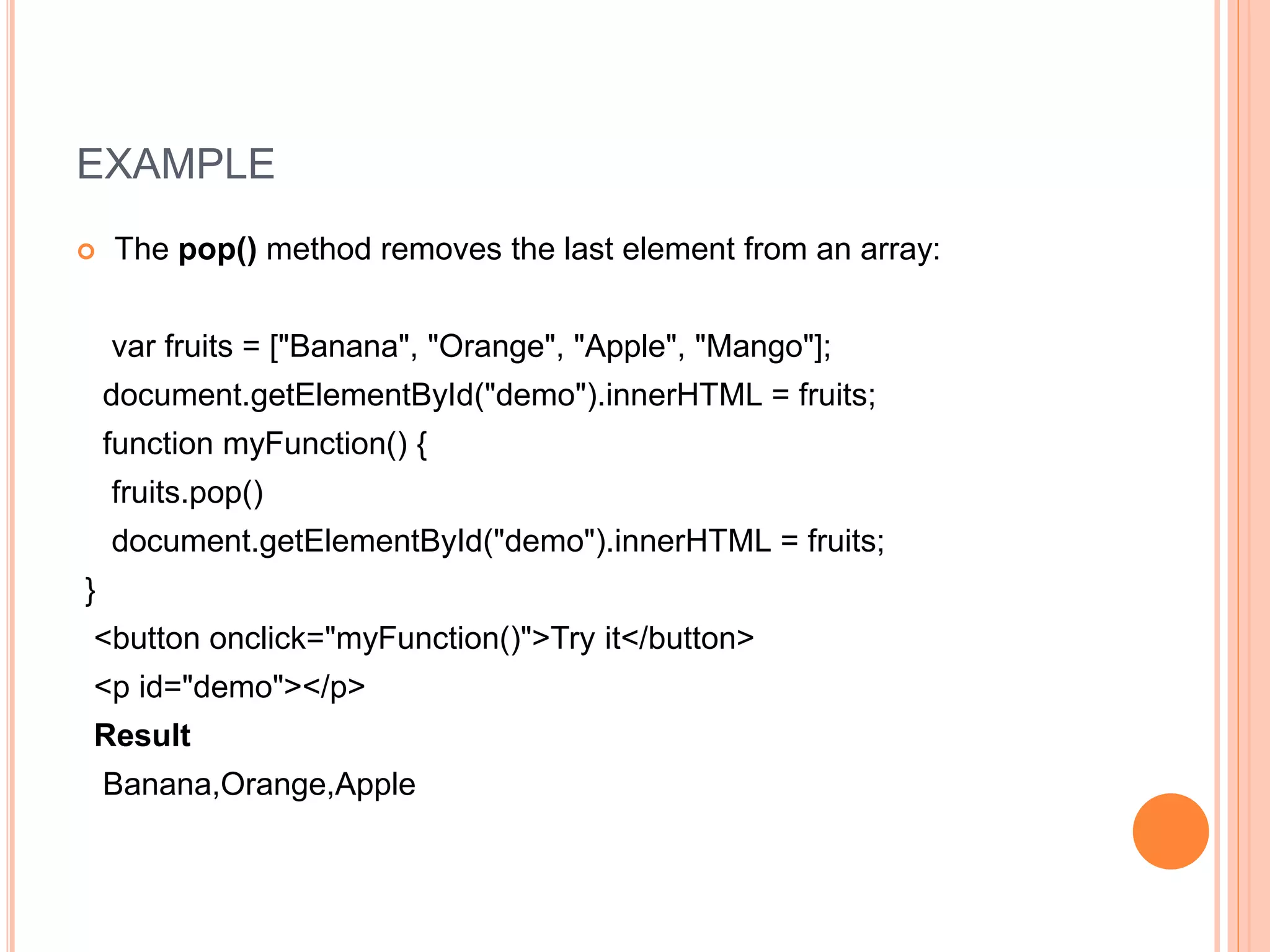 EXAMPLE
 The pop() method removes the last element from an array:
var fruits = ["Banana", "Orange", "Apple", "Mango"];
document.getElementById("demo").innerHTML = fruits;
function myFunction() {
fruits.pop()
document.getElementById("demo").innerHTML = fruits;
}
<button onclick="myFunction()">Try it</button>
<p id="demo"></p>
Result
Banana,Orange,Apple
 