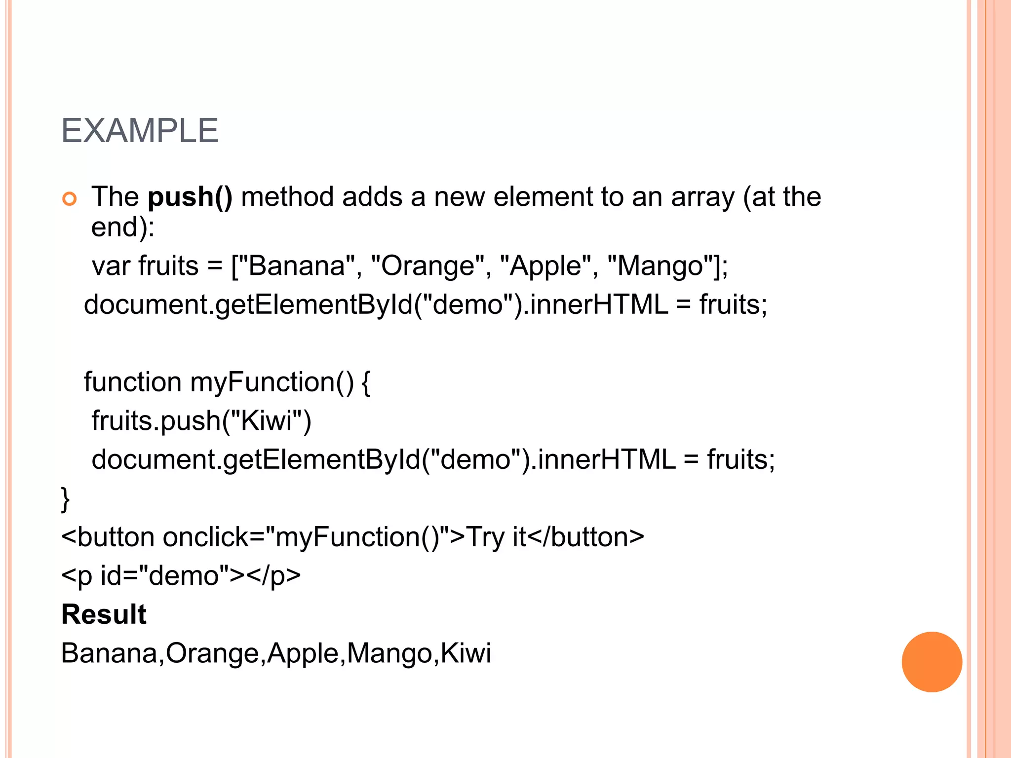 EXAMPLE
 The push() method adds a new element to an array (at the
end):
var fruits = ["Banana", "Orange", "Apple", "Mango"];
document.getElementById("demo").innerHTML = fruits;
function myFunction() {
fruits.push("Kiwi")
document.getElementById("demo").innerHTML = fruits;
}
<button onclick="myFunction()">Try it</button>
<p id="demo"></p>
Result
Banana,Orange,Apple,Mango,Kiwi
 