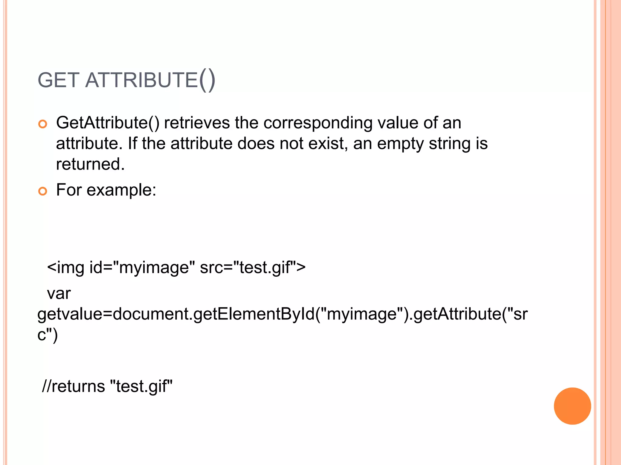 GET ATTRIBUTE()
 GetAttribute() retrieves the corresponding value of an
attribute. If the attribute does not exist, an empty string is
returned.
 For example:
<img id="myimage" src="test.gif">
var
getvalue=document.getElementById("myimage").getAttribute("sr
c")
//returns "test.gif"
 