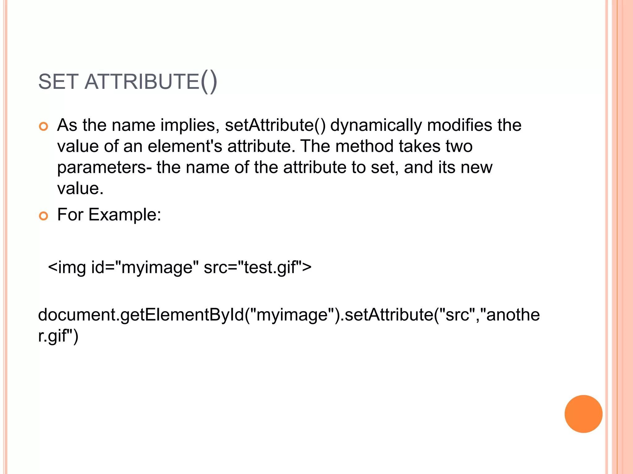 SET ATTRIBUTE()
 As the name implies, setAttribute() dynamically modifies the
value of an element's attribute. The method takes two
parameters- the name of the attribute to set, and its new
value.
 For Example:
<img id="myimage" src="test.gif">
document.getElementById("myimage").setAttribute("src","anothe
r.gif")
 