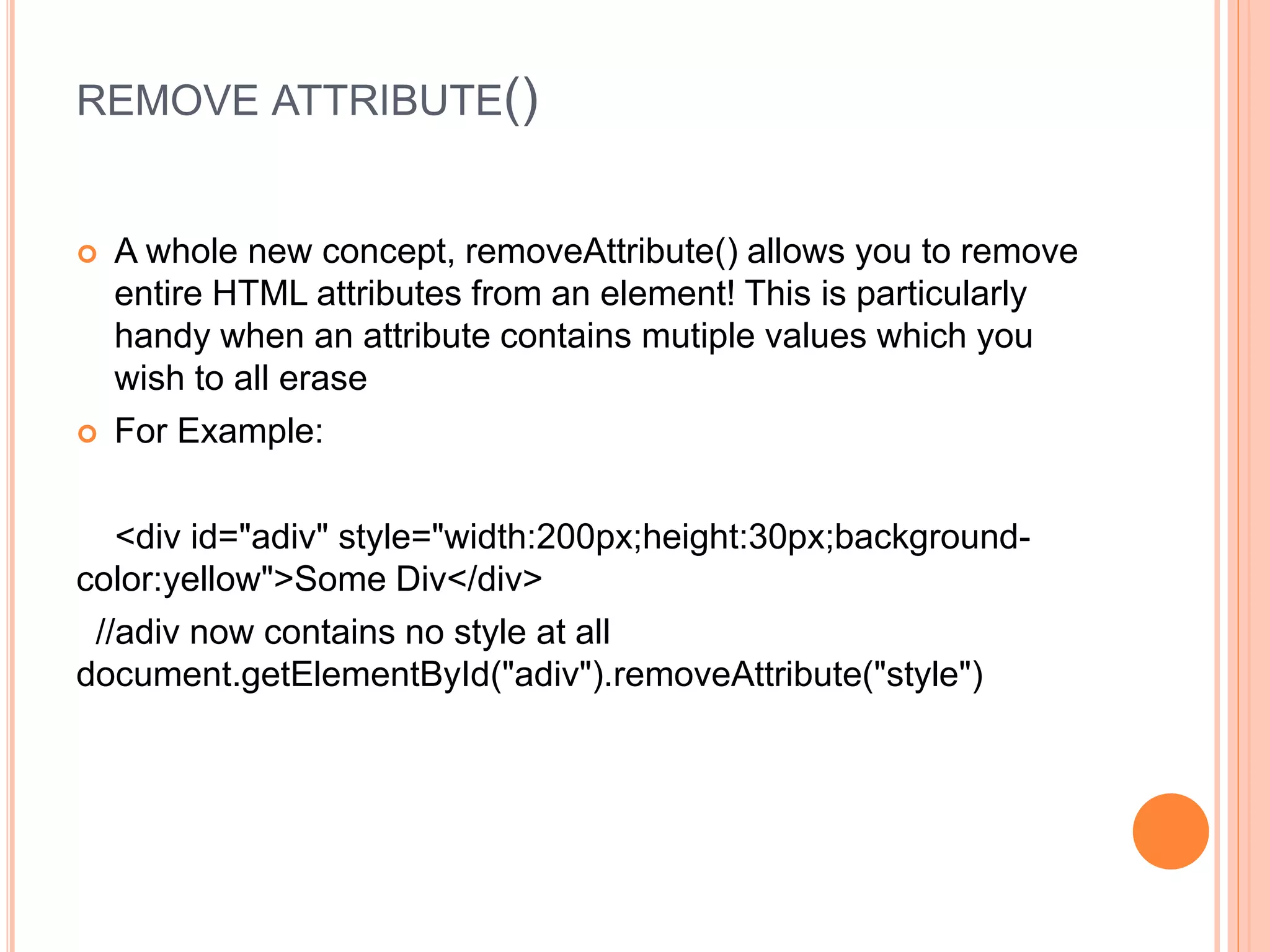 REMOVE ATTRIBUTE()
 A whole new concept, removeAttribute() allows you to remove
entire HTML attributes from an element! This is particularly
handy when an attribute contains mutiple values which you
wish to all erase
 For Example:
<div id="adiv" style="width:200px;height:30px;background-
color:yellow">Some Div</div>
//adiv now contains no style at all
document.getElementById("adiv").removeAttribute("style")
 