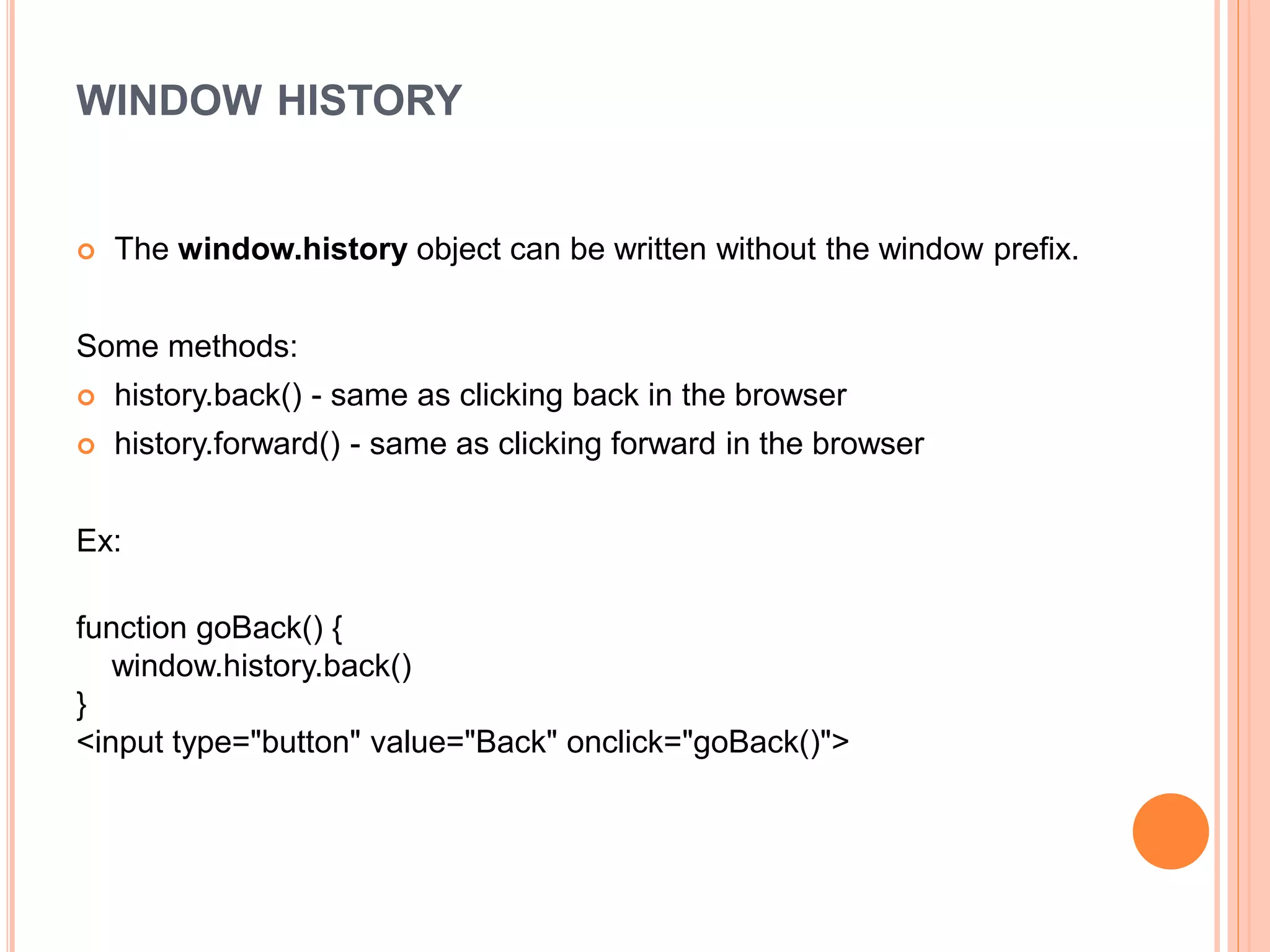 WINDOW HISTORY
 The window.history object can be written without the window prefix.
Some methods:
 history.back() - same as clicking back in the browser
 history.forward() - same as clicking forward in the browser
Ex:
function goBack() {
window.history.back()
}
<input type="button" value="Back" onclick="goBack()">
 
