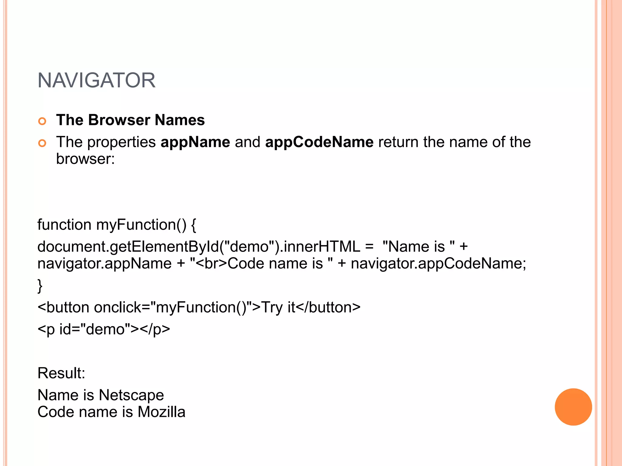 NAVIGATOR
 The Browser Names
 The properties appName and appCodeName return the name of the
browser:
function myFunction() {
document.getElementById("demo").innerHTML = "Name is " +
navigator.appName + "<br>Code name is " + navigator.appCodeName;
}
<button onclick="myFunction()">Try it</button>
<p id="demo"></p>
Result:
Name is Netscape
Code name is Mozilla
 