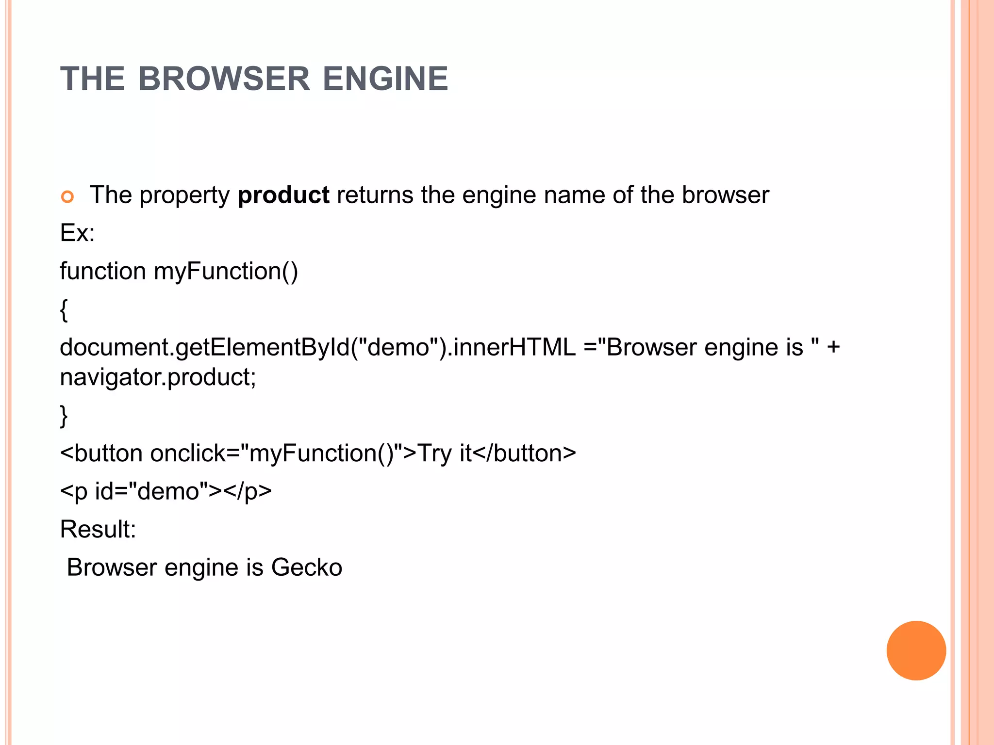 THE BROWSER ENGINE
 The property product returns the engine name of the browser
Ex:
function myFunction()
{
document.getElementById("demo").innerHTML ="Browser engine is " +
navigator.product;
}
<button onclick="myFunction()">Try it</button>
<p id="demo"></p>
Result:
Browser engine is Gecko
 